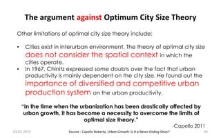 The argument against Optimum City Size Theory
Other limitations of optimal city size theory include:
• Cities exist in interurban environment. The theory of optimal city size
does not consider the spatial context in which the
cities operate.
• In 1967, Chinitz expressed some doubts over the fact that urban
productivity is mainly dependent on the city size. He found out the
importance of diversified and competitive urban
production system on the urban productivity.
“In the time when the urbanization has been drastically affected by
urban growth, it has become a necessity to overcome the limits of
optimal size theory.”
-Capello 2011
03-02-2015 45Source - Capello Roberta, Urban Growth: Is It a Never Ending Story?
 