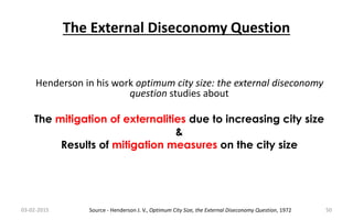 The External Diseconomy Question
03-02-2015 50
Henderson in his work optimum city size: the external diseconomy
question studies about
The mitigation of externalities due to increasing city size
&
Results of mitigation measures on the city size
Source - Henderson J. V., Optimum City Size, the External Diseconomy Question, 1972
 