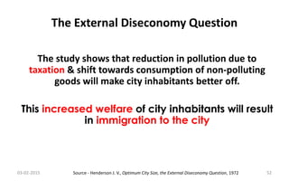 The External Diseconomy Question
03-02-2015 52
The study shows that reduction in pollution due to
taxation & shift towards consumption of non-polluting
goods will make city inhabitants better off.
This increased welfare of city inhabitants will result
in immigration to the city
Source - Henderson J. V., Optimum City Size, the External Diseconomy Question, 1972
 
