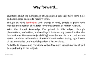 Questions about the significance of Scalability & City sizes have come time
and again, since ancient to modern times.
Though changing ideologies with change in time, people & place have
mended the direction of research in various spheres of Human Habitats.
With the limited knowledge I’ve gained in this subject through
observations, realizations, and readings it is almost my conviction that the
implication of Human scale (scalability) in settlements is to a considerable
extent . And due to limitations of information & understanding, significance
of settlement size on the social quotient is less explored.
So I’d like to explore and contribute with a few more variables of social well
being adhering to the subject.
Way forward…
03-02-2015 53
 