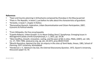 References
• ¹Town and Country planning in Arthashastra composed by Chanakya in the Maurya period
• ²Plato in The Republic, In book 2, just before he talks about the characteristics of guardians
• ³Aristotle, in book 7, chapter 4 Politics
• ⁴Ramanathan Ramesh, Federalism, Urban Decentralisation and Citizen Participation, 2007,
Economic & Political weekly
•
• ⁵From Wikipedia, the free encyclopaedia
• ⁶Capello Roberta, Urban Growth: Is It a Never Ending Story?, Symphonya. Emerging Issues in
Management (www.unimib.it/symphonya), n. 1, 2011, pp. 19-28
• ⁷West Geoffrey, Growth, innovation, scaling, and the pace of life in cities, PNAS, (2007), vol. 104,
no. 17, 7301-7306, www.pnas.org_cgi_doi_10.1073_pnas.0610172104
• ⁸Bharthi Ravinthra, Optimal City Size, an enquiry in the cities of Tamil Nadu, theses, 1981, School of
Planning, CEPT University, Ahmedabad
• ⁹Henderson J. V., Optimum City Size, the External Diseconomy Question, 1972, Queen’s University,
Discussion paper no. 91
03-02-2015 54
 