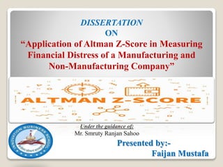 Under the guidance of:
Mr. Smruty Ranjan Sahoo
DISSERTATION
ON
“Application of Altman Z-Score in Measuring
Financial Distress of a Manufacturing and
Non-Manufacturing Company”
Presented by:-
Faijan Mustafa
 