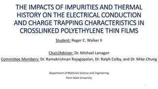 THE IMPACTS OF IMPURITIES AND THERMAL
HISTORY ON THE ELECTRICAL CONDUCTION
AND CHARGE TRAPPING CHARACTERISTICS IN
CROSSLINKED POLYETHYLENE THIN FILMS
Student: Roger C. Walker II
Chair/Adviser: Dr. Michael Lanagan
Committee Members: Dr. Ramakrishnan Rajagopalan, Dr. Ralph Colby, and Dr. Mike Chung
Department of Materials Science and Engineering
Penn State University
1
 
