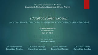 Education’s Silent Exodus:
A CRITICAL EXPLORATION OF RACE AND THE SHORTAGE OF BLACK MEN IN TEACHING
University of Wisconsin-Madison
Department of Educational Leadership & Policy Analysis
Chukwuma Ekwelum
Final Oral Exam
May 07, 2019
Dr. Peter Miller
Committee Chair
Dr. John Diamond
Committee Member
Dr. Martin Scanlan
Committee Member
Dr. Bianca Baldridge
Committee Member
Arthur Rainwater
Committee Member
 