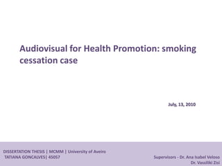 DISSERTATION THESIS | MCMM | University of Aveiro
TATIANA GONCALVES| 45057 Supervisors - Dr. Ana Isabel Veloso
Dr. Vassiliki Zisi
Audiovisual for Health Promotion: smoking
cessation case
July, 13, 2010
 