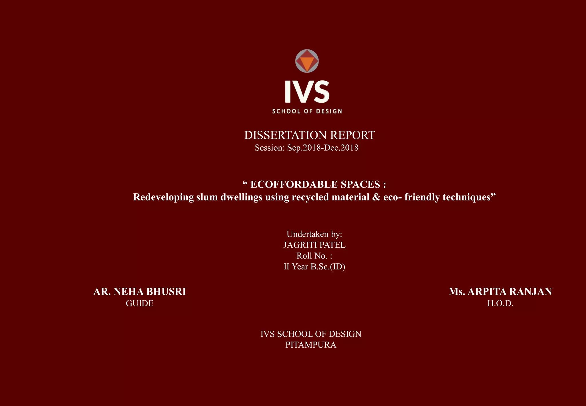 DISSERTATION REPORT
Session: Sep.2018-Dec.2018
“ ECOFFORDABLE SPACES :
Redeveloping slum dwellings using recycled material & eco- friendly techniques”
Undertaken by:
JAGRITI PATEL
Roll No. :
II Year B.Sc.(ID)
AR. NEHA BHUSRI
GUIDE
Ms. ARPITA RANJAN
H.O.D.
IVS SCHOOL OF DESIGN
PITAMPURA
 