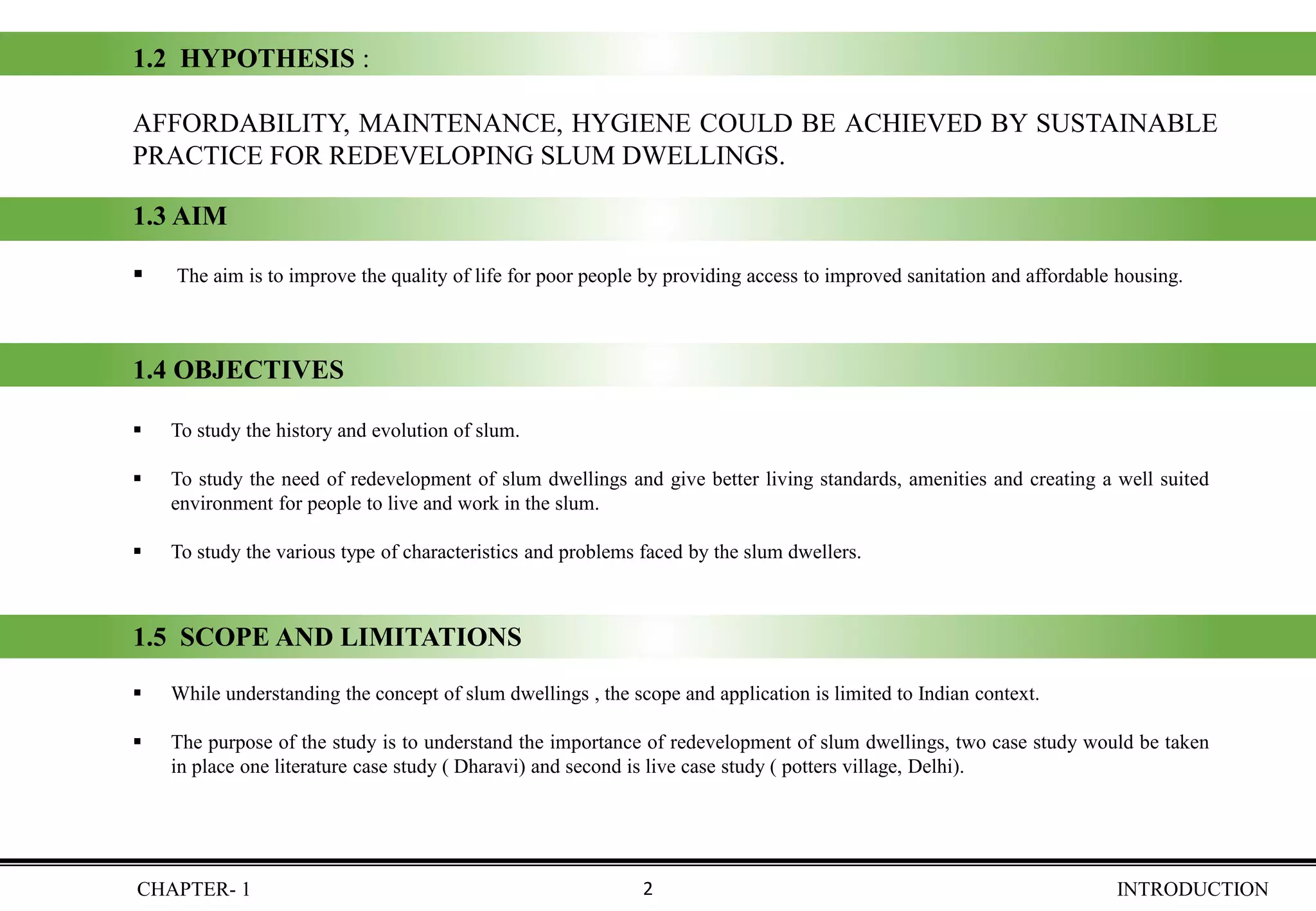 CHAPTER- 1 INTRODUCTION
1.2 HYPOTHESIS :
AFFORDABILITY, MAINTENANCE, HYGIENE COULD BE ACHIEVED BY SUSTAINABLE
PRACTICE FOR REDEVELOPING SLUM DWELLINGS.
1.3 AIM
▪ The aim is to improve the quality of life for poor people by providing access to improved sanitation and affordable housing.
1.4 OBJECTIVES
▪ To study the history and evolution of slum.
▪ To study the need of redevelopment of slum dwellings and give better living standards, amenities and creating a well suited
environment for people to live and work in the slum.
▪ To study the various type of characteristics and problems faced by the slum dwellers.
1.5 SCOPE AND LIMITATIONS
▪ While understanding the concept of slum dwellings , the scope and application is limited to Indian context.
▪ The purpose of the study is to understand the importance of redevelopment of slum dwellings, two case study would be taken
in place one literature case study ( Dharavi) and second is live case study ( potters village, Delhi).
2
 