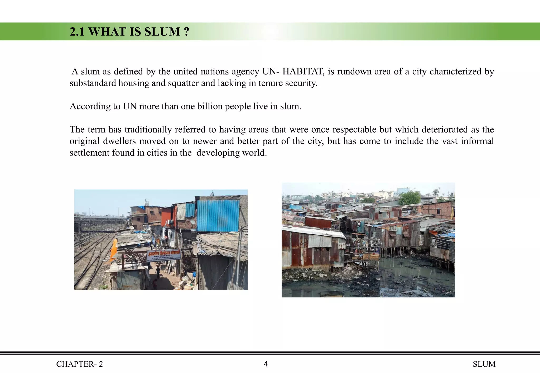 CHAPTER- 2 SLUM
2.1 WHAT IS SLUM ?
A slum as defined by the united nations agency UN- HABITAT, is rundown area of a city characterized by
substandard housing and squatter and lacking in tenure security.
According to UN more than one billion people live in slum.
The term has traditionally referred to having areas that were once respectable but which deteriorated as the
original dwellers moved on to newer and better part of the city, but has come to include the vast informal
settlement found in cities in the developing world.
4
 