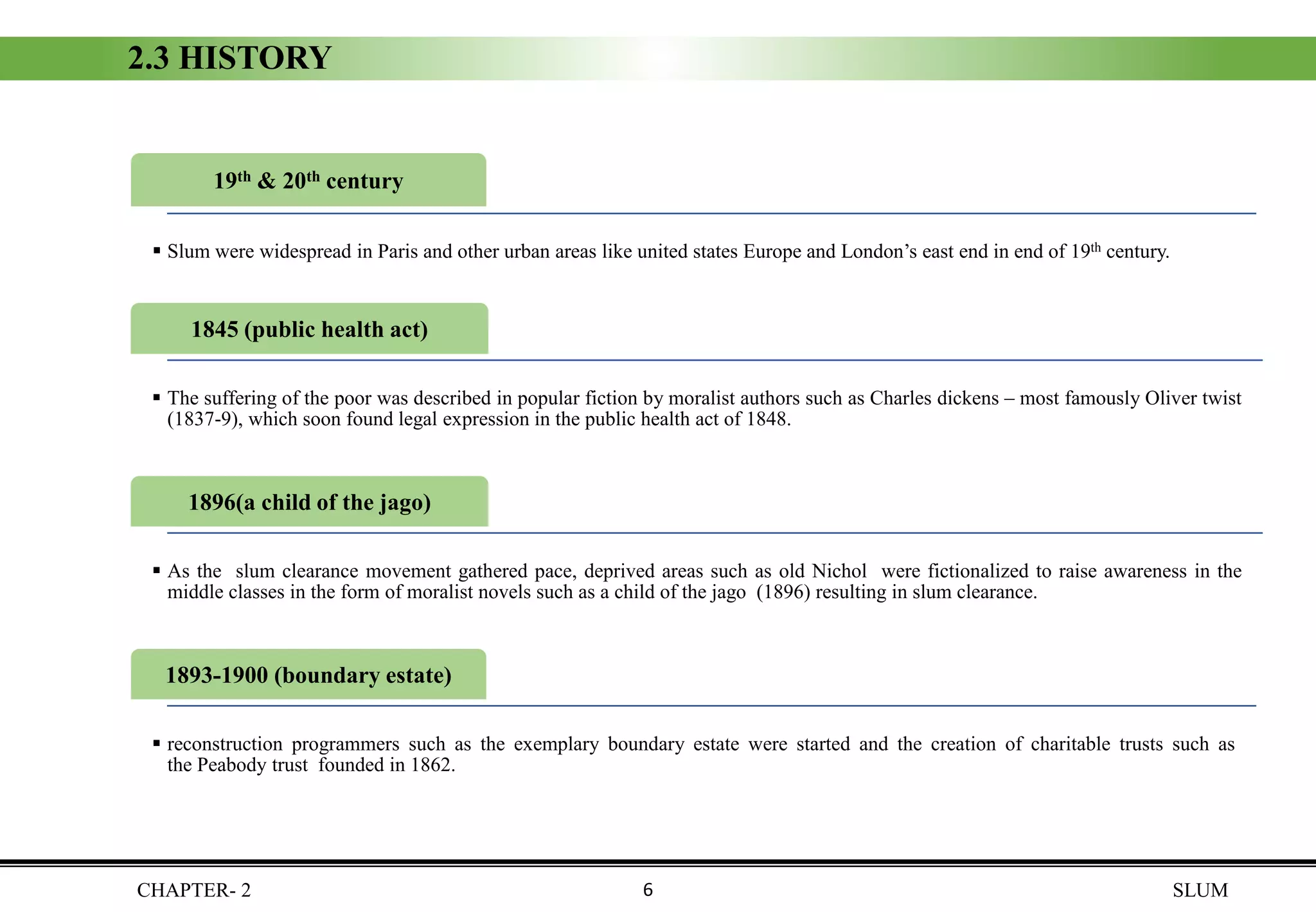 CHAPTER- 2 SLUM
2.3 HISTORY
1845 (public health act)
▪ The suffering of the poor was described in popular fiction by moralist authors such as Charles dickens – most famously Oliver twist
(1837-9), which soon found legal expression in the public health act of 1848.
19th & 20th century
▪ Slum were widespread in Paris and other urban areas like united states Europe and London’s east end in end of 19th century.
1896(a child of the jago)
▪ As the slum clearance movement gathered pace, deprived areas such as old Nichol were fictionalized to raise awareness in the
middle classes in the form of moralist novels such as a child of the jago (1896) resulting in slum clearance.
1893-1900 (boundary estate)
▪ reconstruction programmers such as the exemplary boundary estate were started and the creation of charitable trusts such as
the Peabody trust founded in 1862.
6
 