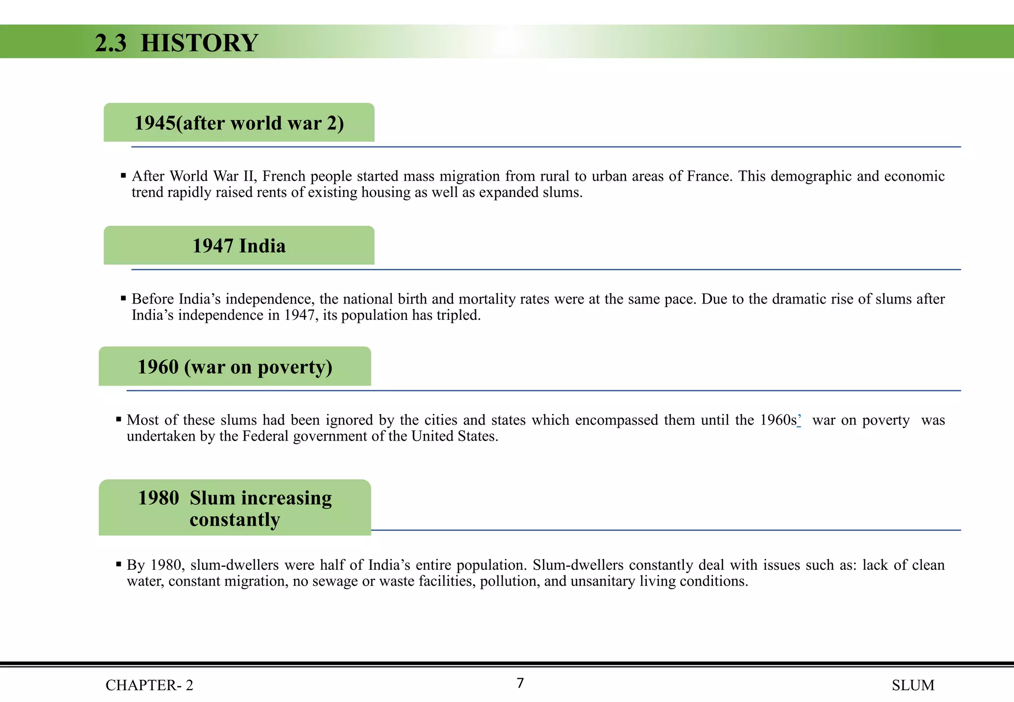 CHAPTER- 2 SLUM
2.3 HISTORY
1960 (war on poverty)
▪ Most of these slums had been ignored by the cities and states which encompassed them until the 1960s’ war on poverty was
undertaken by the Federal government of the United States.
1947 India
▪ Before India’s independence, the national birth and mortality rates were at the same pace. Due to the dramatic rise of slums after
India’s independence in 1947, its population has tripled.
1980 Slum increasing
constantly
▪ By 1980, slum-dwellers were half of India’s entire population. Slum-dwellers constantly deal with issues such as: lack of clean
water, constant migration, no sewage or waste facilities, pollution, and unsanitary living conditions.
1945(after world war 2)
▪ After World War II, French people started mass migration from rural to urban areas of France. This demographic and economic
trend rapidly raised rents of existing housing as well as expanded slums.
7
 