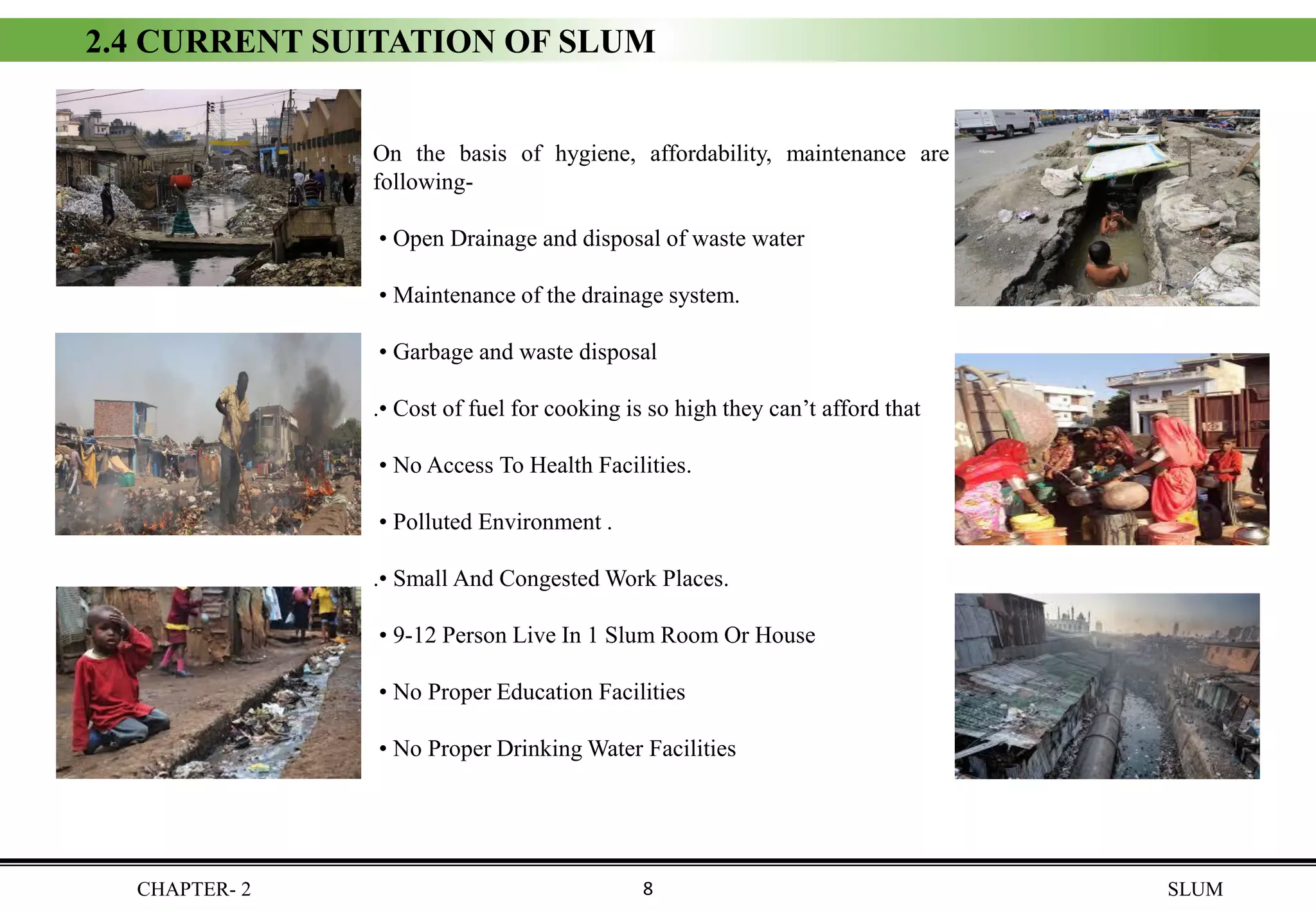 CHAPTER- 2 SLUM
2.4 CURRENT SUITATION OF SLUM
On the basis of hygiene, affordability, maintenance are the
following-
• Open Drainage and disposal of waste water
• Maintenance of the drainage system.
• Garbage and waste disposal
.• Cost of fuel for cooking is so high they can’t afford that
• No Access To Health Facilities.
• Polluted Environment .
.• Small And Congested Work Places.
• 9-12 Person Live In 1 Slum Room Or House
• No Proper Education Facilities
• No Proper Drinking Water Facilities
8
 