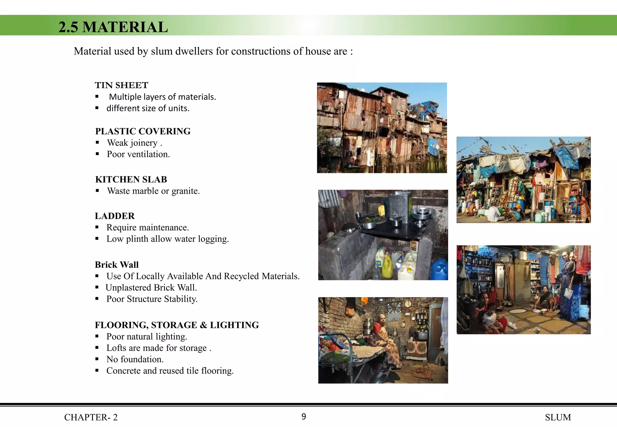 2.5 MATERIAL
Material used by slum dwellers for constructions of house are :
TIN SHEET
▪ Multiple layers of materials.
▪ different size of units.
PLASTIC COVERING
▪ Weak joinery .
▪ Poor ventilation.
KITCHEN SLAB
▪ Waste marble or granite.
Brick Wall
▪ Use Of Locally Available And Recycled Materials.
▪ Unplastered Brick Wall.
▪ Poor Structure Stability.
FLOORING, STORAGE & LIGHTING
▪ Poor natural lighting.
▪ Lofts are made for storage .
▪ No foundation.
▪ Concrete and reused tile flooring.
LADDER
▪ Require maintenance.
▪ Low plinth allow water logging.
CHAPTER- 2 SLUM9
 