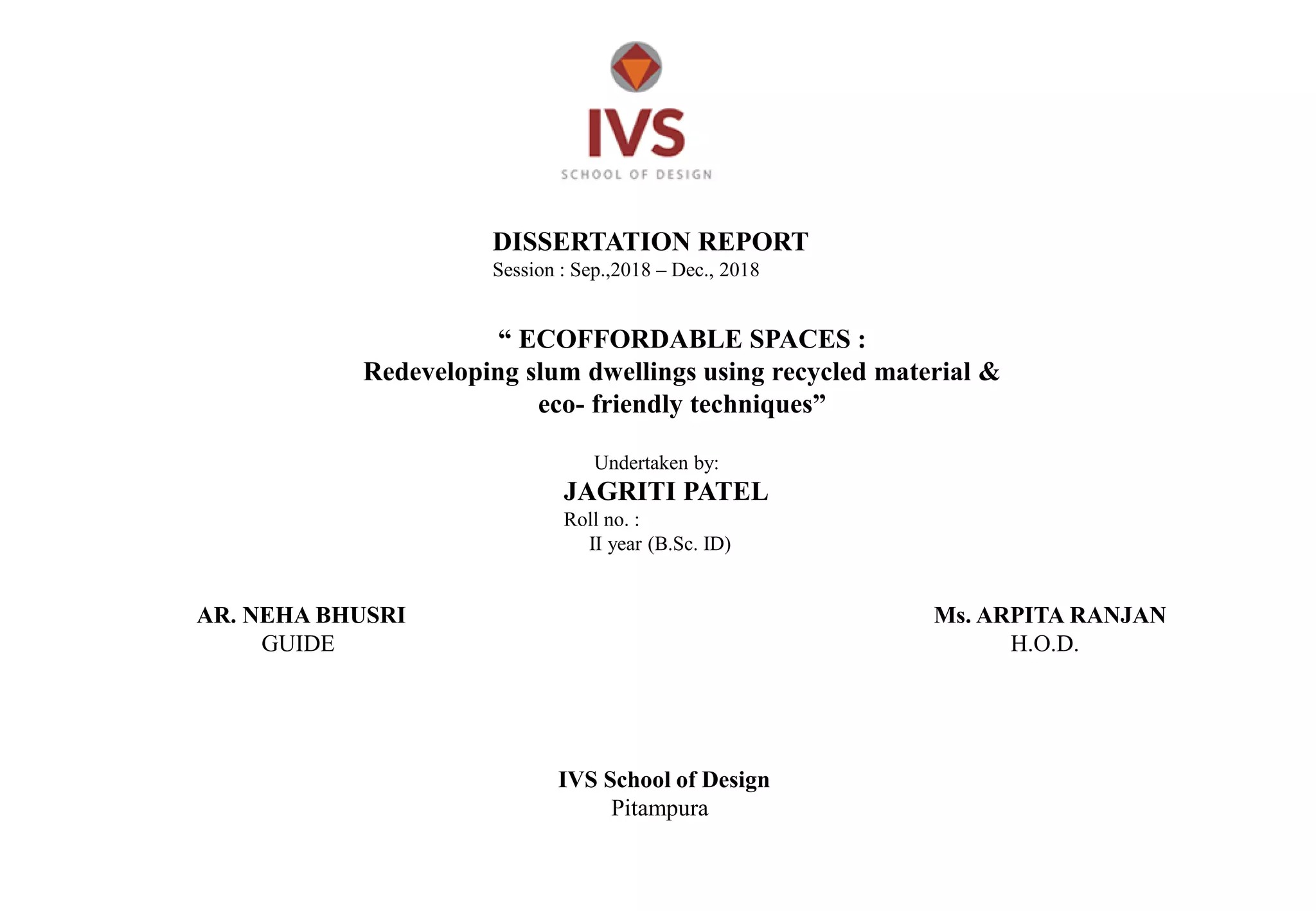 DISSERTATION REPORT
Session : Sep.,2018 – Dec., 2018
“ ECOFFORDABLE SPACES :
Redeveloping slum dwellings using recycled material &
eco- friendly techniques”
Undertaken by:
JAGRITI PATEL
Roll no. :
II year (B.Sc. ID)
AR. NEHA BHUSRI
GUIDE
Ms. ARPITA RANJAN
H.O.D.
IVS School of Design
Pitampura
 