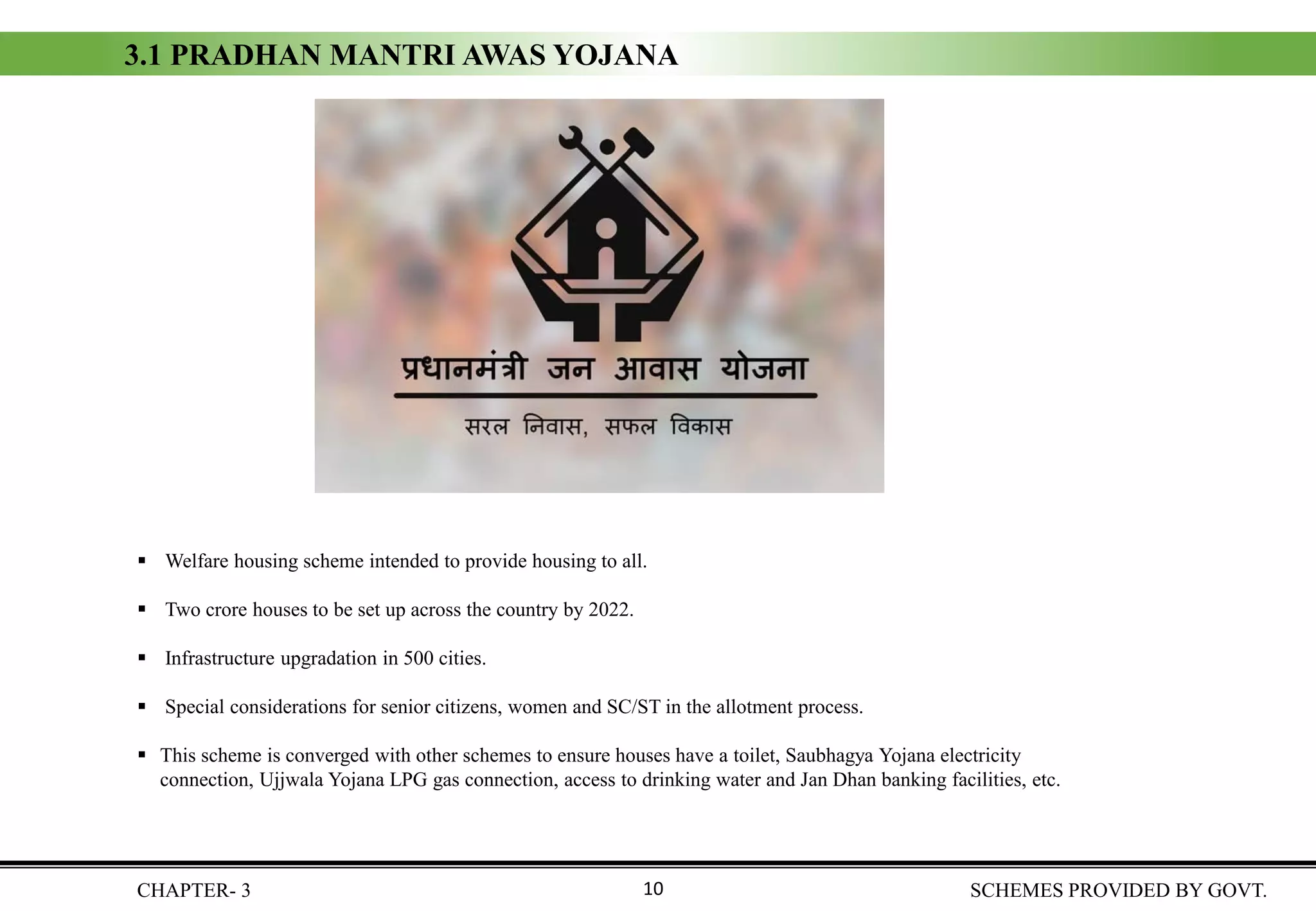 3.1 PRADHAN MANTRI AWAS YOJANA
▪ Welfare housing scheme intended to provide housing to all.
▪ Two crore houses to be set up across the country by 2022.
▪ Infrastructure upgradation in 500 cities.
▪ Special considerations for senior citizens, women and SC/ST in the allotment process.
▪ This scheme is converged with other schemes to ensure houses have a toilet, Saubhagya Yojana electricity
connection, Ujjwala Yojana LPG gas connection, access to drinking water and Jan Dhan banking facilities, etc.
CHAPTER- 3 SCHEMES PROVIDED BY GOVT.10
 