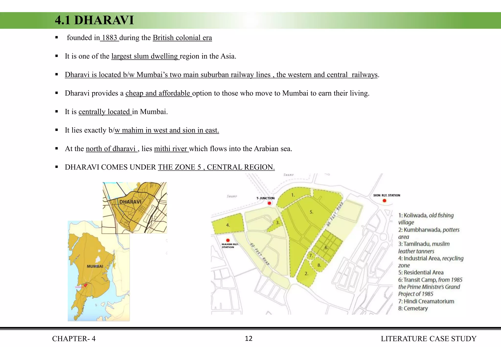 CHAPTER- 4 LITERATURE CASE STUDY
4.1 DHARAVI
▪ founded in 1883 during the British colonial era
▪ It is one of the largest slum dwelling region in the Asia.
▪ Dharavi is located b/w Mumbai’s two main suburban railway lines , the western and central railways.
▪ Dharavi provides a cheap and affordable option to those who move to Mumbai to earn their living.
▪ It is centrally located in Mumbai.
▪ It lies exactly b/w mahim in west and sion in east.
▪ At the north of dharavi , lies mithi river which flows into the Arabian sea.
▪ DHARAVI COMES UNDER THE ZONE 5 , CENTRAL REGION.
12
 