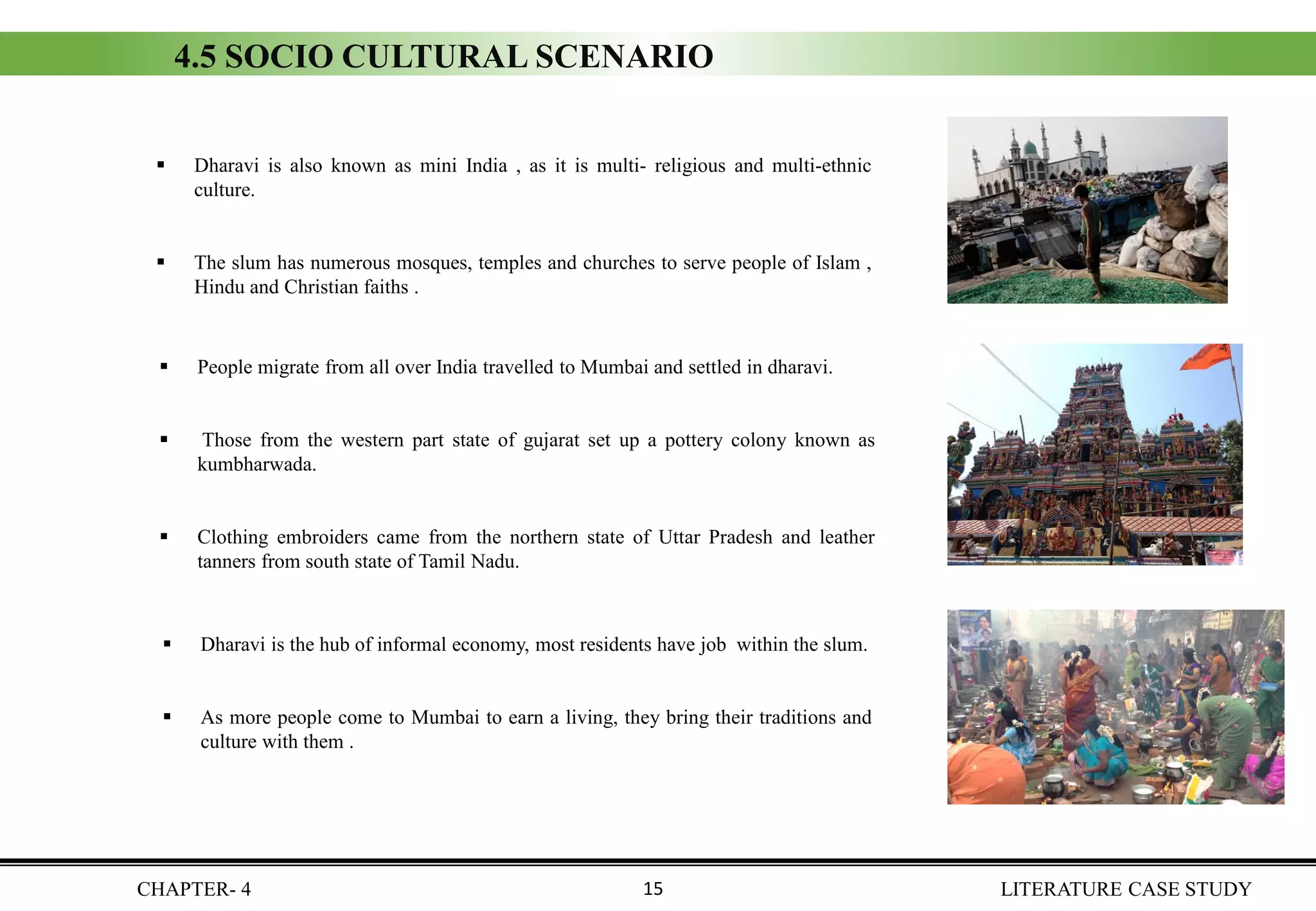 4.5 SOCIO CULTURAL SCENARIO
▪ Dharavi is also known as mini India , as it is multi- religious and multi-ethnic
culture.
▪ The slum has numerous mosques, temples and churches to serve people of Islam ,
Hindu and Christian faiths .
▪ People migrate from all over India travelled to Mumbai and settled in dharavi.
▪ Those from the western part state of gujarat set up a pottery colony known as
kumbharwada.
▪ Clothing embroiders came from the northern state of Uttar Pradesh and leather
tanners from south state of Tamil Nadu.
▪ Dharavi is the hub of informal economy, most residents have job within the slum.
▪ As more people come to Mumbai to earn a living, they bring their traditions and
culture with them .
CHAPTER- 4 LITERATURE CASE STUDY15
 