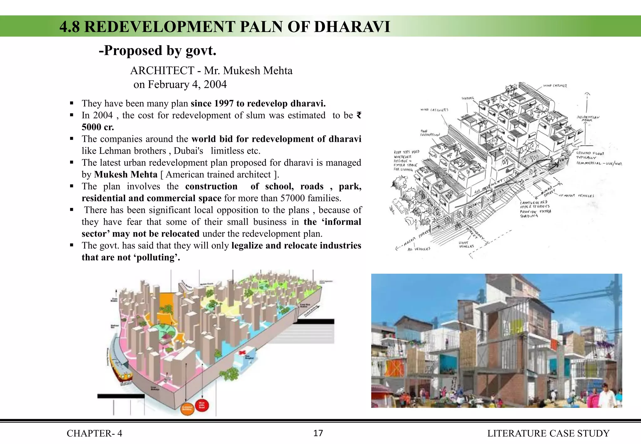 ▪ They have been many plan since 1997 to redevelop dharavi.
▪ In 2004 , the cost for redevelopment of slum was estimated to be ₹
5000 cr.
▪ The companies around the world bid for redevelopment of dharavi
like Lehman brothers , Dubai's limitless etc.
▪ The latest urban redevelopment plan proposed for dharavi is managed
by Mukesh Mehta [ American trained architect ].
▪ The plan involves the construction of school, roads , park,
residential and commercial space for more than 57000 families.
▪ There has been significant local opposition to the plans , because of
they have fear that some of their small business in the ‘informal
sector’ may not be relocated under the redevelopment plan.
▪ The govt. has said that they will only legalize and relocate industries
that are not ‘polluting’.
4.8 REDEVELOPMENT PALN OF DHARAVI
ARCHITECT - Mr. Mukesh Mehta
on February 4, 2004
-Proposed by govt.
CHAPTER- 4 LITERATURE CASE STUDY17
 