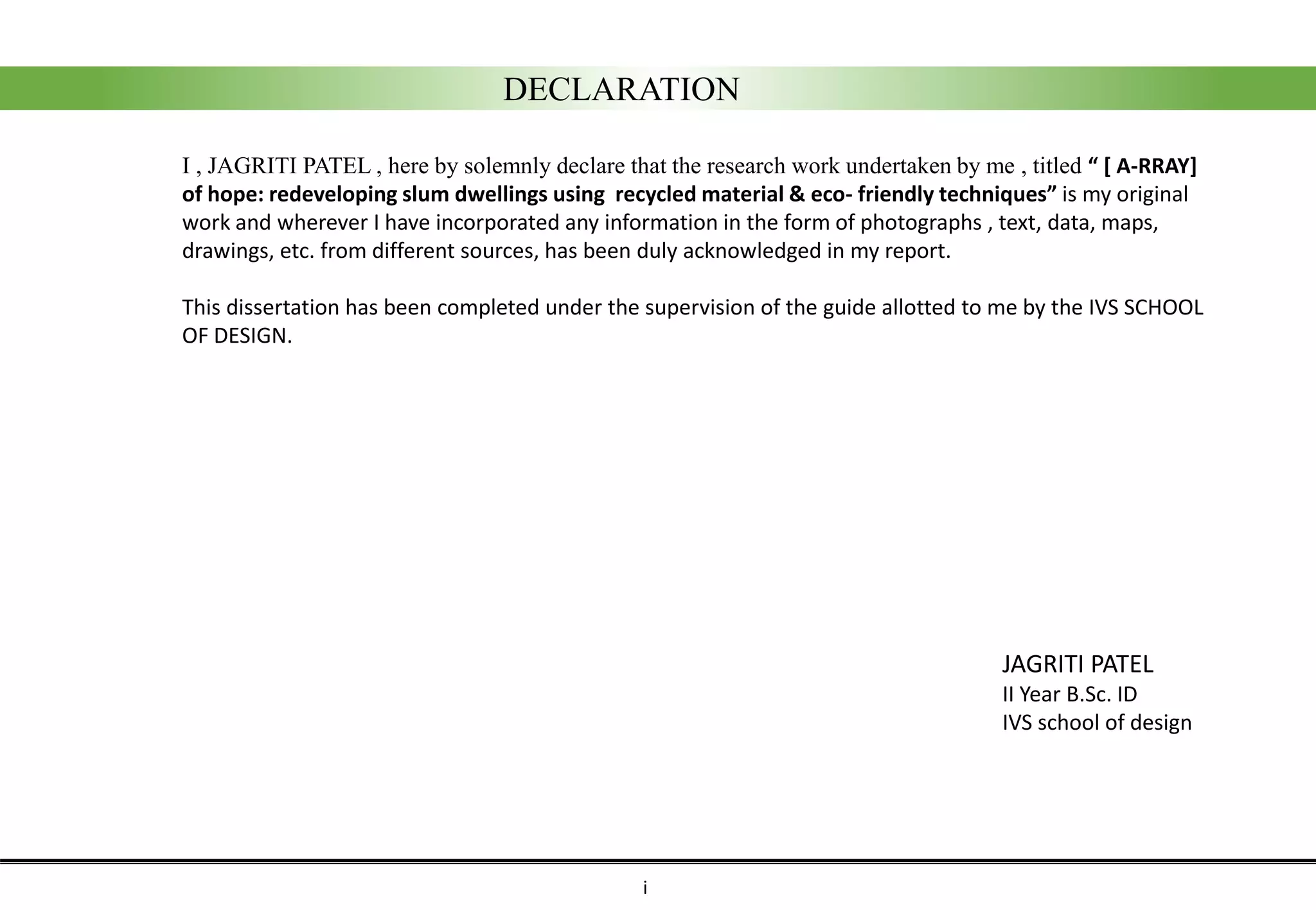 DECLARATION
I , JAGRITI PATEL , here by solemnly declare that the research work undertaken by me , titled “ [ A-RRAY]
of hope: redeveloping slum dwellings using recycled material & eco- friendly techniques” is my original
work and wherever I have incorporated any information in the form of photographs , text, data, maps,
drawings, etc. from different sources, has been duly acknowledged in my report.
This dissertation has been completed under the supervision of the guide allotted to me by the IVS SCHOOL
OF DESIGN.
JAGRITI PATEL
II Year B.Sc. ID
IVS school of design
i
 