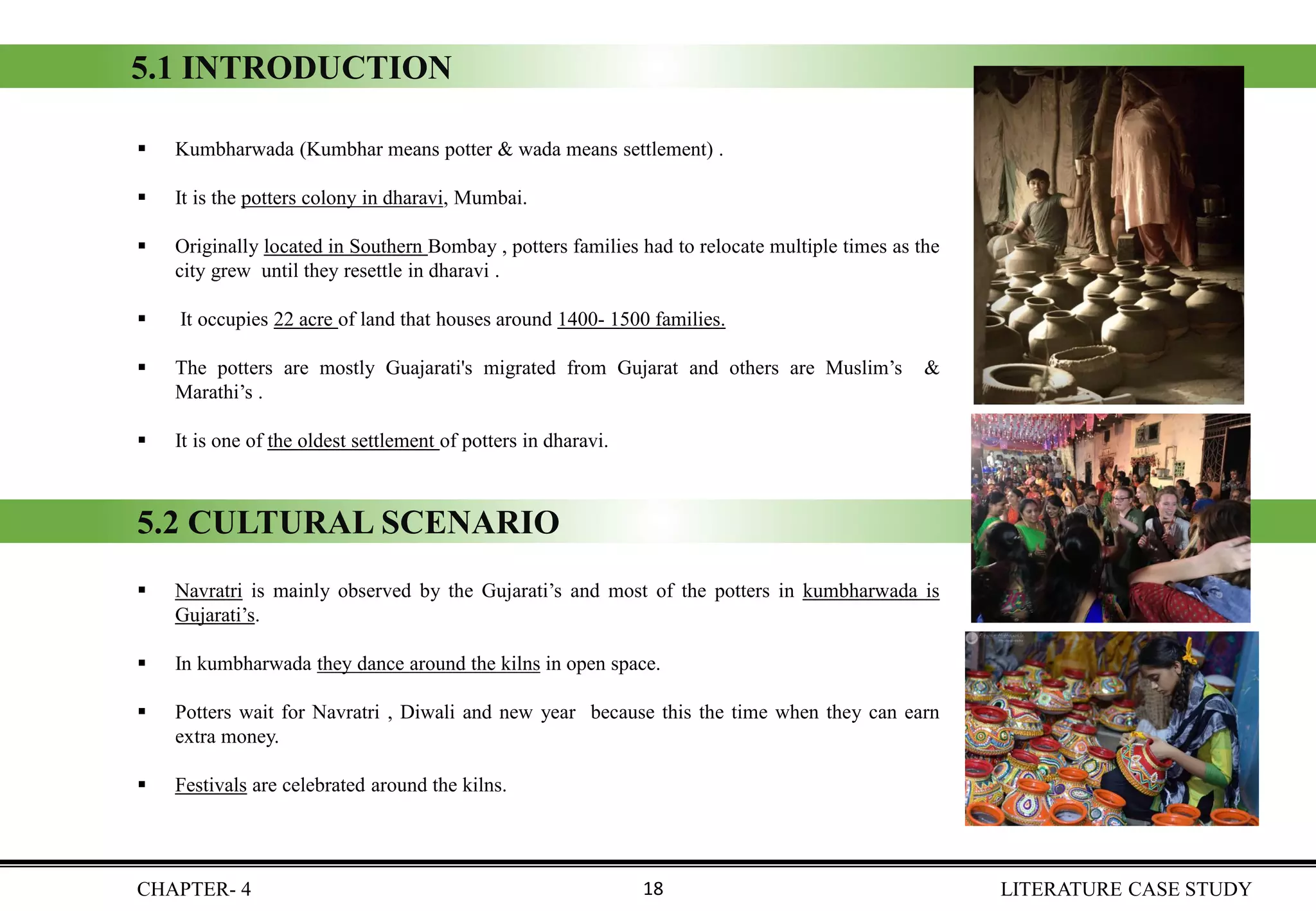 5.1 INTRODUCTION
▪ Kumbharwada (Kumbhar means potter & wada means settlement) .
▪ It is the potters colony in dharavi, Mumbai.
▪ Originally located in Southern Bombay , potters families had to relocate multiple times as the
city grew until they resettle in dharavi .
▪ It occupies 22 acre of land that houses around 1400- 1500 families.
▪ The potters are mostly Guajarati's migrated from Gujarat and others are Muslim’s &
Marathi’s .
▪ It is one of the oldest settlement of potters in dharavi.
▪ Navratri is mainly observed by the Gujarati’s and most of the potters in kumbharwada is
Gujarati’s.
▪ In kumbharwada they dance around the kilns in open space.
▪ Potters wait for Navratri , Diwali and new year because this the time when they can earn
extra money.
▪ Festivals are celebrated around the kilns.
5.2 CULTURAL SCENARIO
CHAPTER- 4 LITERATURE CASE STUDY18
 