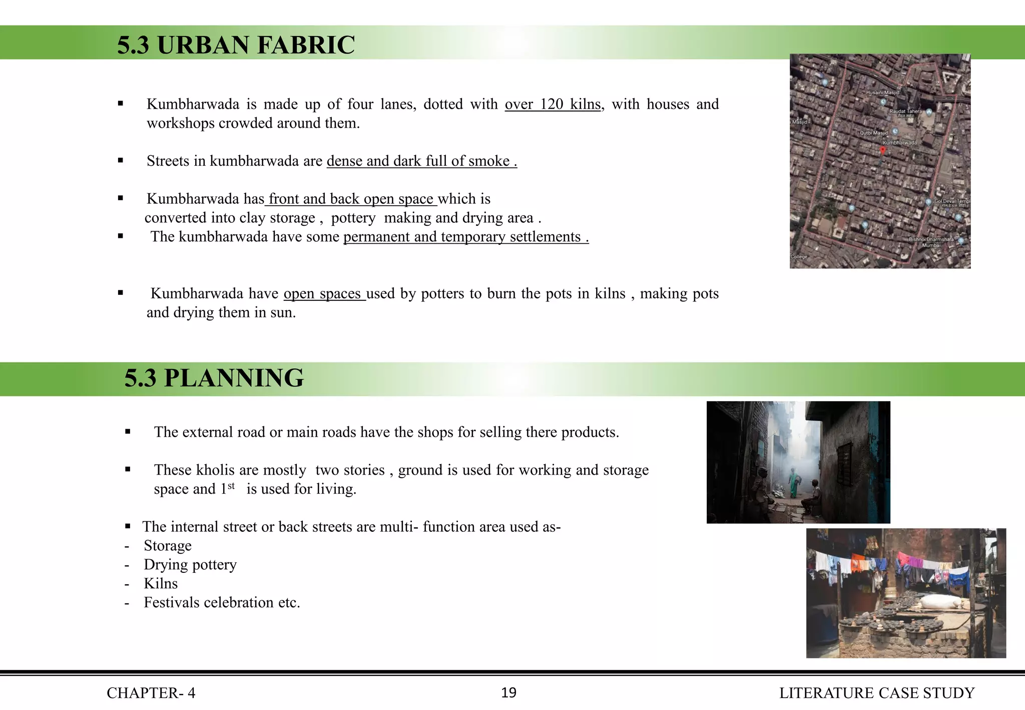 ▪ Kumbharwada is made up of four lanes, dotted with over 120 kilns, with houses and
workshops crowded around them.
▪ Streets in kumbharwada are dense and dark full of smoke .
▪ Kumbharwada has front and back open space which is
converted into clay storage , pottery making and drying area .
▪ The kumbharwada have some permanent and temporary settlements .
▪ Kumbharwada have open spaces used by potters to burn the pots in kilns , making pots
and drying them in sun.
5.3 URBAN FABRIC
5.3 PLANNING
▪ The external road or main roads have the shops for selling there products.
▪ These kholis are mostly two stories , ground is used for working and storage
space and 1st is used for living.
▪ The internal street or back streets are multi- function area used as-
- Storage
- Drying pottery
- Kilns
- Festivals celebration etc.
CHAPTER- 4 LITERATURE CASE STUDY19
 