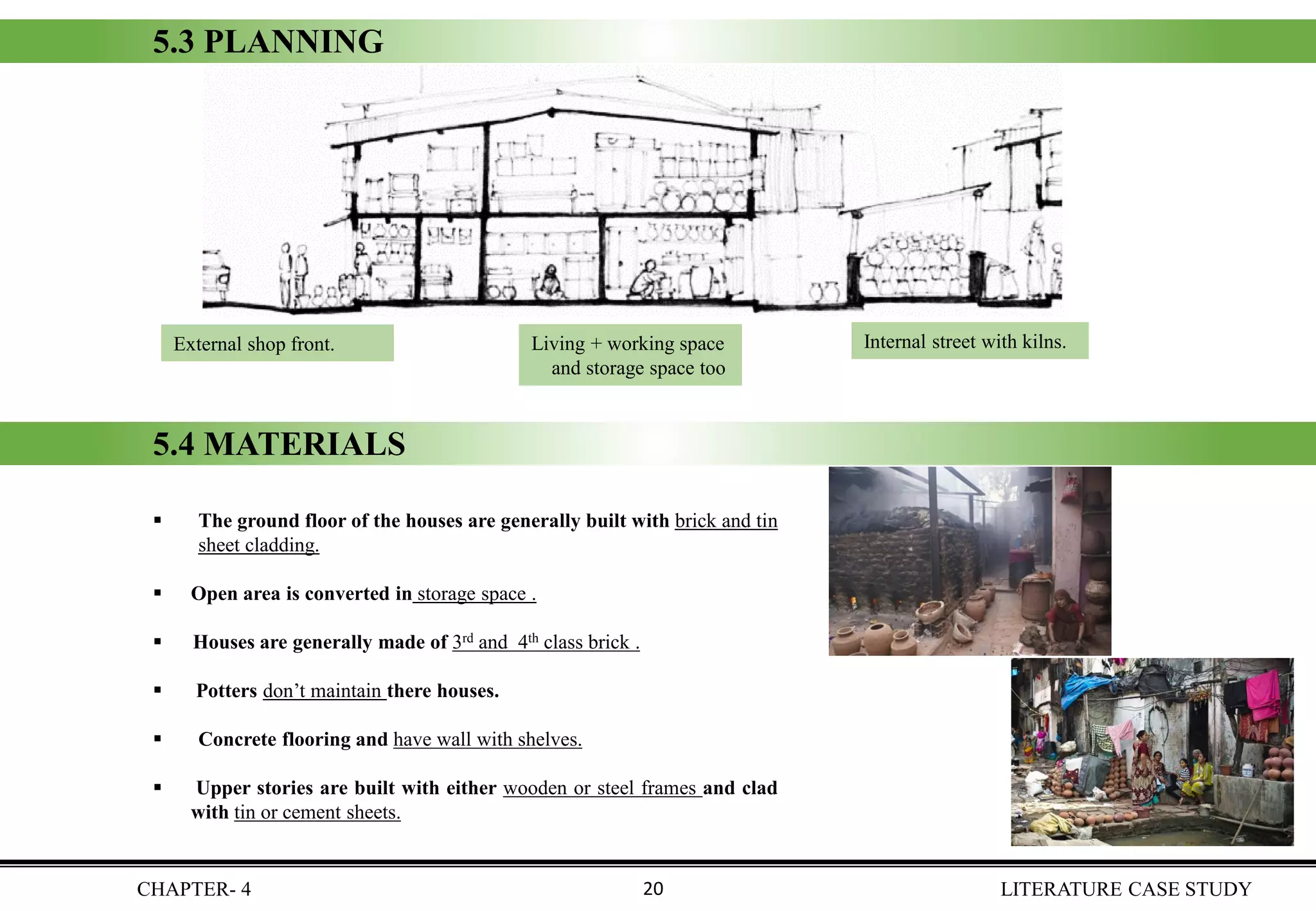 External shop front. Living + working space
and storage space too
Internal street with kilns.
5.3 PLANNING
▪ The ground floor of the houses are generally built with brick and tin
sheet cladding.
▪ Open area is converted in storage space .
▪ Houses are generally made of 3rd and 4th class brick .
▪ Potters don’t maintain there houses.
▪ Concrete flooring and have wall with shelves.
▪ Upper stories are built with either wooden or steel frames and clad
with tin or cement sheets.
5.4 MATERIALS
CHAPTER- 4 LITERATURE CASE STUDY20
 