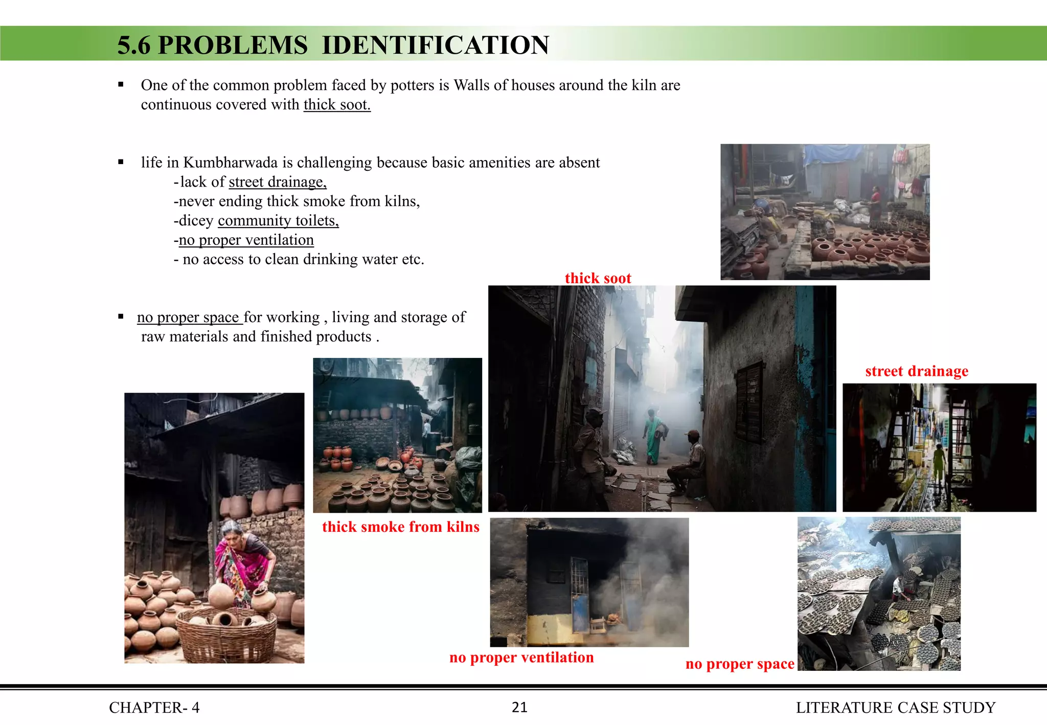 ▪ One of the common problem faced by potters is Walls of houses around the kiln are
continuous covered with thick soot.
▪ life in Kumbharwada is challenging because basic amenities are absent
- lack of street drainage,
-never ending thick smoke from kilns,
-dicey community toilets,
-no proper ventilation
- no access to clean drinking water etc.
▪ no proper space for working , living and storage of
raw materials and finished products .
5.6 PROBLEMS IDENTIFICATION
CHAPTER- 4 LITERATURE CASE STUDY21
thick soot
street drainage
no proper space
thick smoke from kilns
no proper ventilation
 