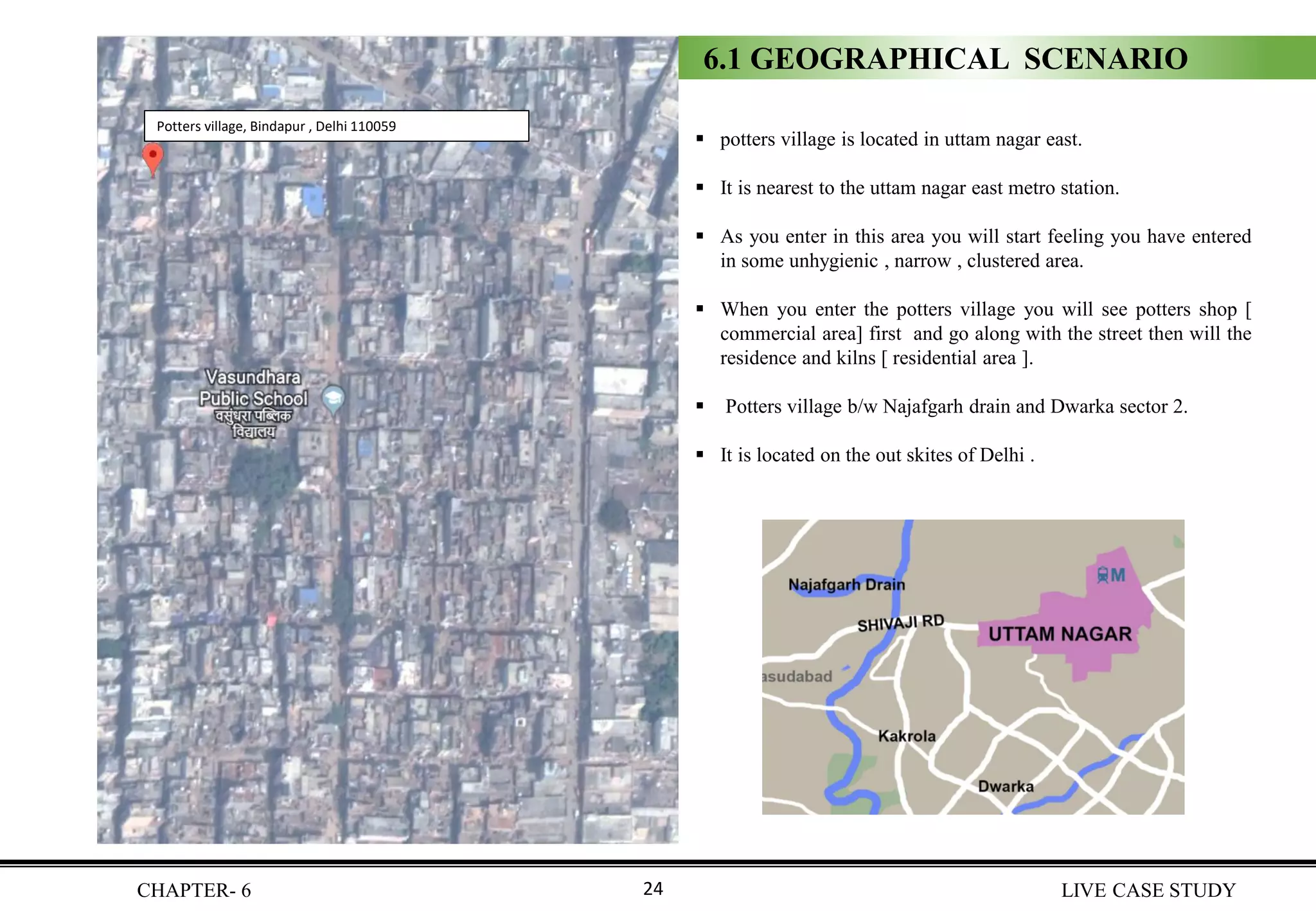 ▪ potters village is located in uttam nagar east.
▪ It is nearest to the uttam nagar east metro station.
▪ As you enter in this area you will start feeling you have entered
in some unhygienic , narrow , clustered area.
▪ When you enter the potters village you will see potters shop [
commercial area] first and go along with the street then will the
residence and kilns [ residential area ].
▪ Potters village b/w Najafgarh drain and Dwarka sector 2.
▪ It is located on the out skites of Delhi .
Potters village, Bindapur , Delhi 110059
6.1 GEOGRAPHICAL SCENARIO
CHAPTER- 6 LIVE CASE STUDY24
 