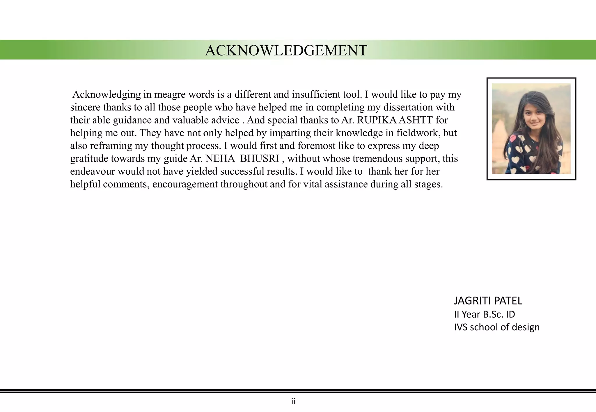 ACKNOWLEDGEMENT
Acknowledging in meagre words is a different and insufficient tool. I would like to pay my
sincere thanks to all those people who have helped me in completing my dissertation with
their able guidance and valuable advice . And special thanks to Ar. RUPIKAASHTT for
helping me out. They have not only helped by imparting their knowledge in fieldwork, but
also reframing my thought process. I would first and foremost like to express my deep
gratitude towards my guide Ar. NEHA BHUSRI , without whose tremendous support, this
endeavour would not have yielded successful results. I would like to thank her for her
helpful comments, encouragement throughout and for vital assistance during all stages.
JAGRITI PATEL
II Year B.Sc. ID
IVS school of design
ii
 