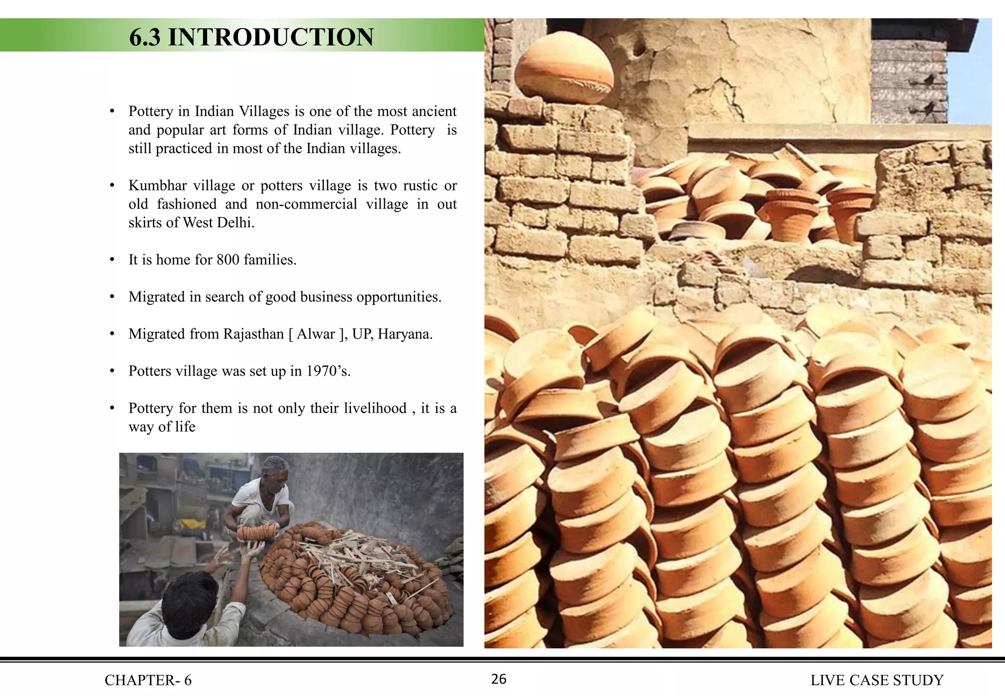 6.3 INTRODUCTION
• Pottery in Indian Villages is one of the most ancient
and popular art forms of Indian village. Pottery is
still practiced in most of the Indian villages.
• Kumbhar village or potters village is two rustic or
old fashioned and non-commercial village in out
skirts of West Delhi.
• It is home for 800 families.
• Migrated in search of good business opportunities.
• Migrated from Rajasthan [ Alwar ], UP, Haryana.
• Potters village was set up in 1970’s.
• Pottery for them is not only their livelihood , it is a
way of life
CHAPTER- 6 LIVE CASE STUDY26
 