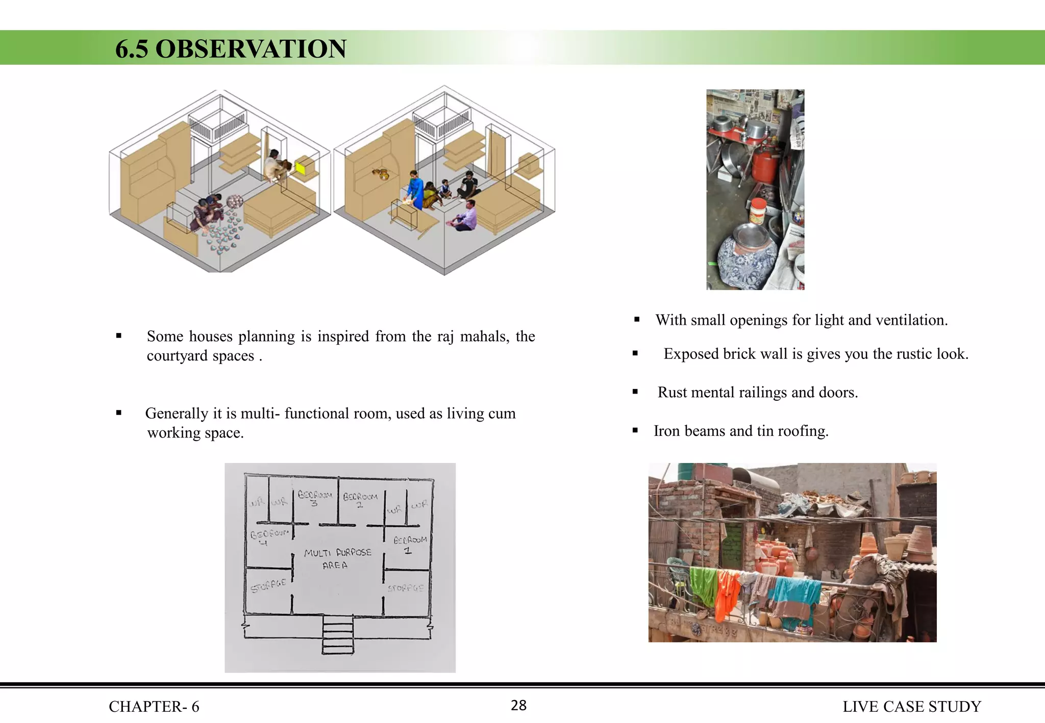 6.5 OBSERVATION
▪ Some houses planning is inspired from the raj mahals, the
courtyard spaces .
▪ Generally it is multi- functional room, used as living cum
working space.
CHAPTER- 6 LIVE CASE STUDY28
▪ With small openings for light and ventilation.
▪ Exposed brick wall is gives you the rustic look.
▪ Rust mental railings and doors.
▪ Iron beams and tin roofing.
 