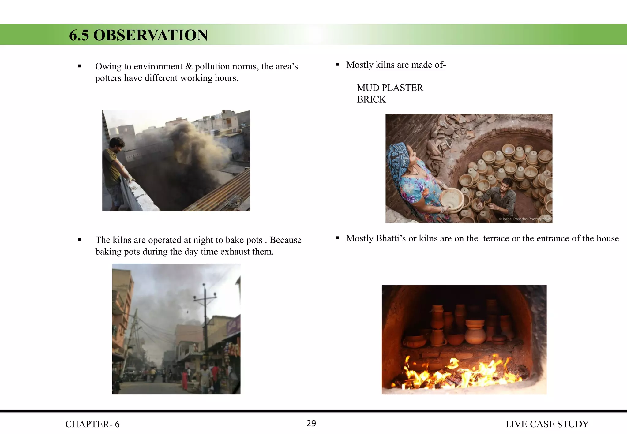 6.5 OBSERVATION
▪ Owing to environment & pollution norms, the area’s
potters have different working hours.
▪ The kilns are operated at night to bake pots . Because
baking pots during the day time exhaust them.
CHAPTER- 6 LIVE CASE STUDY29
▪ Mostly kilns are made of-
MUD PLASTER
BRICK
▪ Mostly Bhatti’s or kilns are on the terrace or the entrance of the house
 