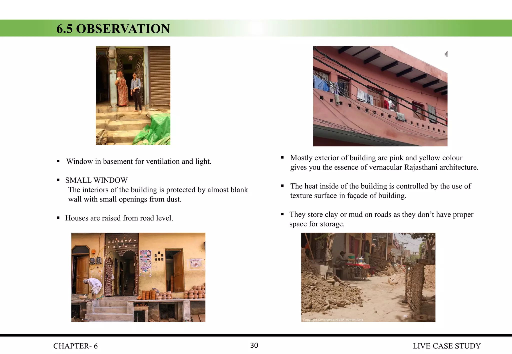 CHAPTER- 6 LIVE CASE STUDY
6.5 OBSERVATION
▪ Window in basement for ventilation and light.
▪ SMALL WINDOW
The interiors of the building is protected by almost blank
wall with small openings from dust.
▪ Houses are raised from road level.
▪ Mostly exterior of building are pink and yellow colour
gives you the essence of vernacular Rajasthani architecture.
▪ The heat inside of the building is controlled by the use of
texture surface in façade of building.
▪ They store clay or mud on roads as they don’t have proper
space for storage.
30
 