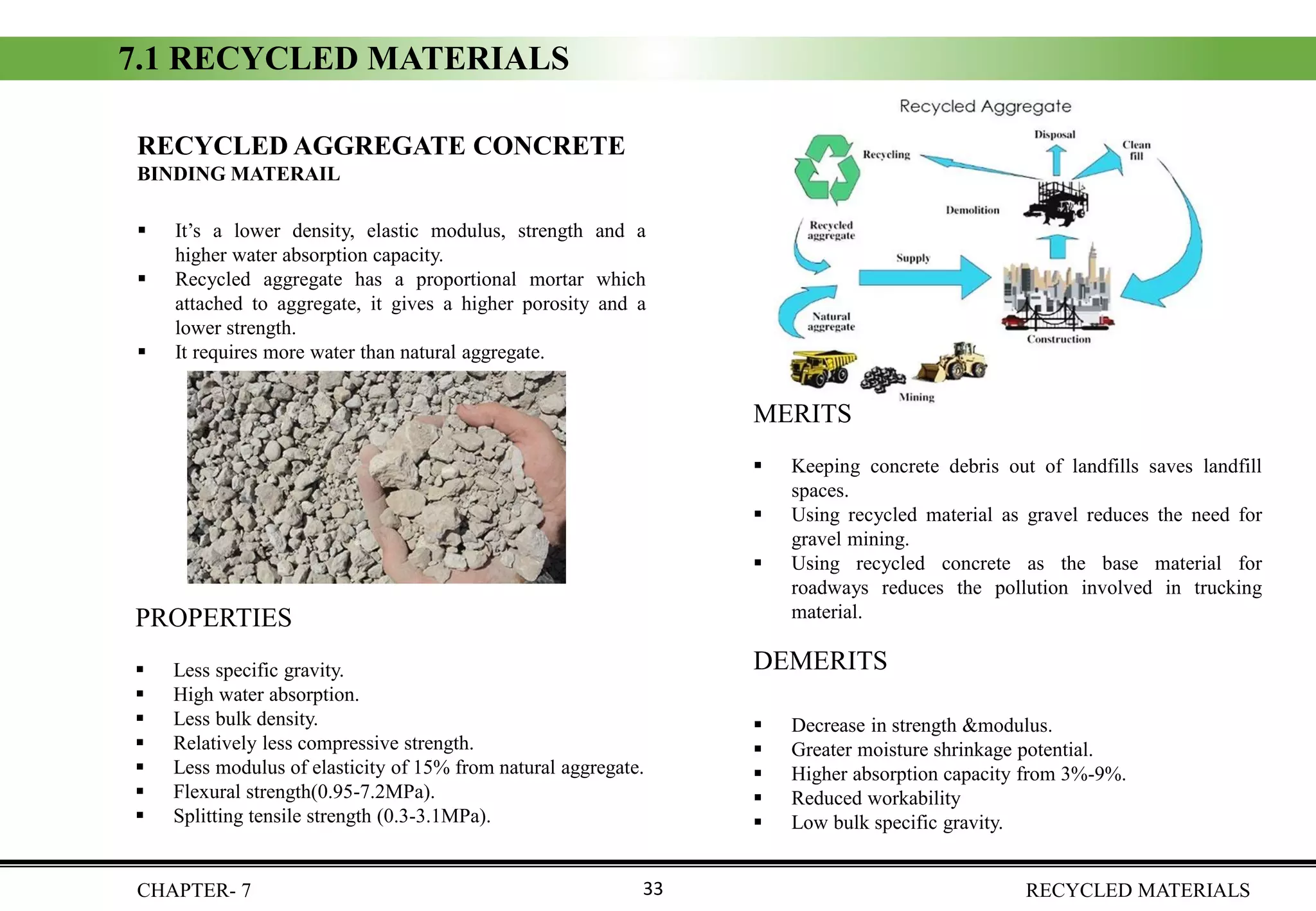 7.1 RECYCLED MATERIALS
CHAPTER- 7 RECYCLED MATERIALS33
RECYCLED AGGREGATE CONCRETE
BINDING MATERAIL
▪ It’s a lower density, elastic modulus, strength and a
higher water absorption capacity.
▪ Recycled aggregate has a proportional mortar which
attached to aggregate, it gives a higher porosity and a
lower strength.
▪ It requires more water than natural aggregate.
PROPERTIES
▪ Less specific gravity.
▪ High water absorption.
▪ Less bulk density.
▪ Relatively less compressive strength.
▪ Less modulus of elasticity of 15% from natural aggregate.
▪ Flexural strength(0.95-7.2MPa).
▪ Splitting tensile strength (0.3-3.1MPa).
DEMERITS
▪ Decrease in strength &modulus.
▪ Greater moisture shrinkage potential.
▪ Higher absorption capacity from 3%-9%.
▪ Reduced workability
▪ Low bulk specific gravity.
MERITS
▪ Keeping concrete debris out of landfills saves landfill
spaces.
▪ Using recycled material as gravel reduces the need for
gravel mining.
▪ Using recycled concrete as the base material for
roadways reduces the pollution involved in trucking
material.
 