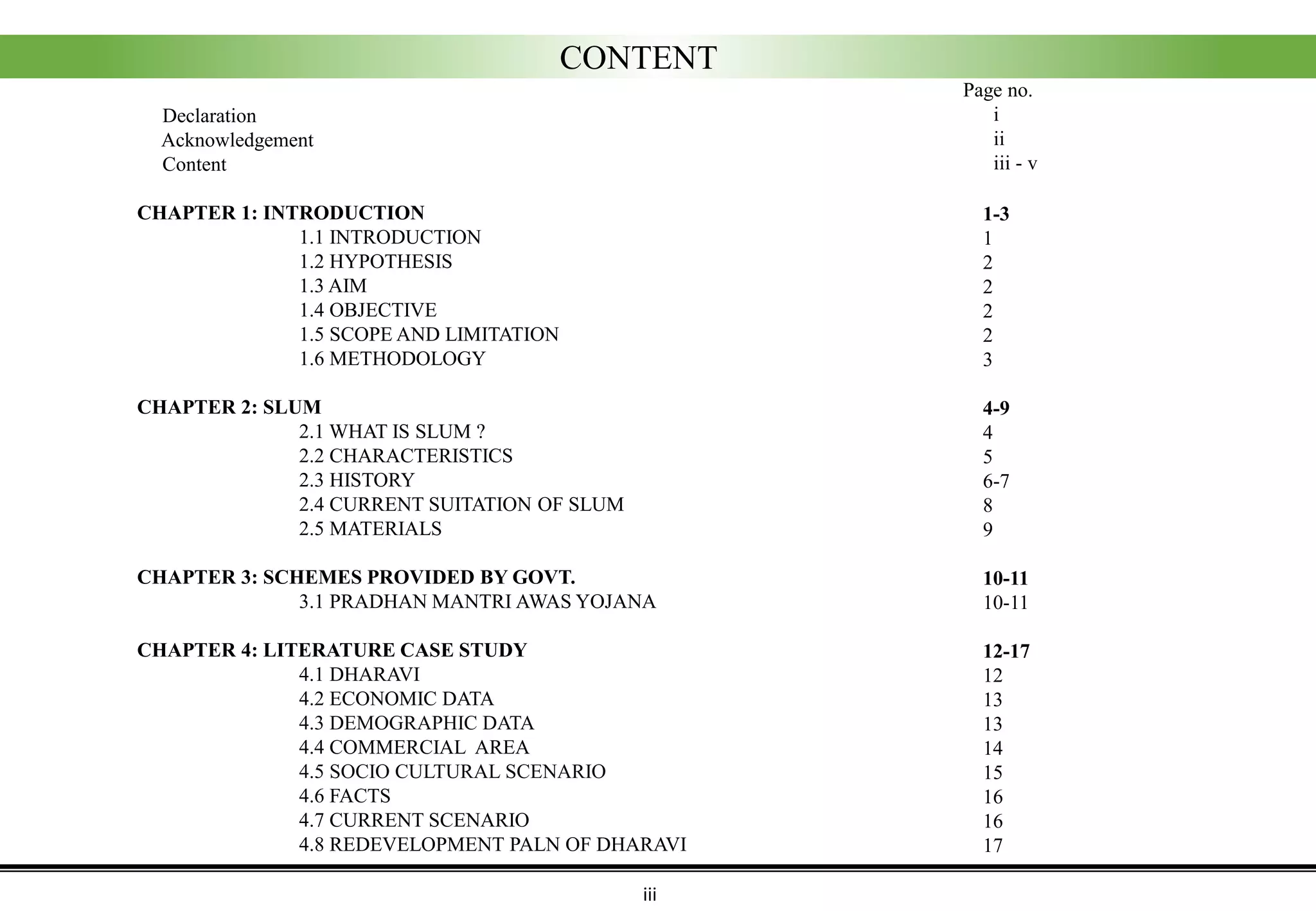 CONTENT
Page no.
i
ii
iii - v
Declaration
Acknowledgement
Content
CHAPTER 1: INTRODUCTION
1.1 INTRODUCTION
1.2 HYPOTHESIS
1.3 AIM
1.4 OBJECTIVE
1.5 SCOPE AND LIMITATION
1.6 METHODOLOGY
CHAPTER 2: SLUM
2.1 WHAT IS SLUM ?
2.2 CHARACTERISTICS
2.3 HISTORY
2.4 CURRENT SUITATION OF SLUM
2.5 MATERIALS
CHAPTER 3: SCHEMES PROVIDED BY GOVT.
3.1 PRADHAN MANTRI AWAS YOJANA
CHAPTER 4: LITERATURE CASE STUDY
4.1 DHARAVI
4.2 ECONOMIC DATA
4.3 DEMOGRAPHIC DATA
4.4 COMMERCIAL AREA
4.5 SOCIO CULTURAL SCENARIO
4.6 FACTS
4.7 CURRENT SCENARIO
4.8 REDEVELOPMENT PALN OF DHARAVI
iii
1-3
1
2
2
2
2
3
4-9
4
5
6-7
8
9
10-11
10-11
12-17
12
13
13
14
15
16
16
17
 