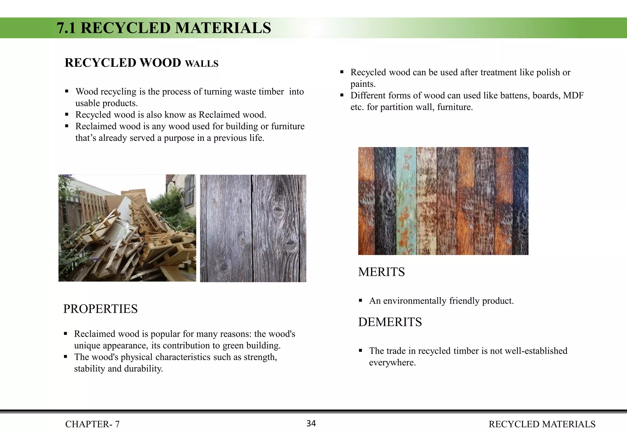 CHAPTER- 7 RECYCLED MATERIALS34
RECYCLED WOOD WALLS
▪ Wood recycling is the process of turning waste timber into
usable products.
▪ Recycled wood is also know as Reclaimed wood.
▪ Reclaimed wood is any wood used for building or furniture
that’s already served a purpose in a previous life.
PROPERTIES
▪ Reclaimed wood is popular for many reasons: the wood's
unique appearance, its contribution to green building.
▪ The wood's physical characteristics such as strength,
stability and durability.
DEMERITS
▪ The trade in recycled timber is not well-established
everywhere.
MERITS
▪ An environmentally friendly product.
7.1 RECYCLED MATERIALS
▪ Recycled wood can be used after treatment like polish or
paints.
▪ Different forms of wood can used like battens, boards, MDF
etc. for partition wall, furniture.
 