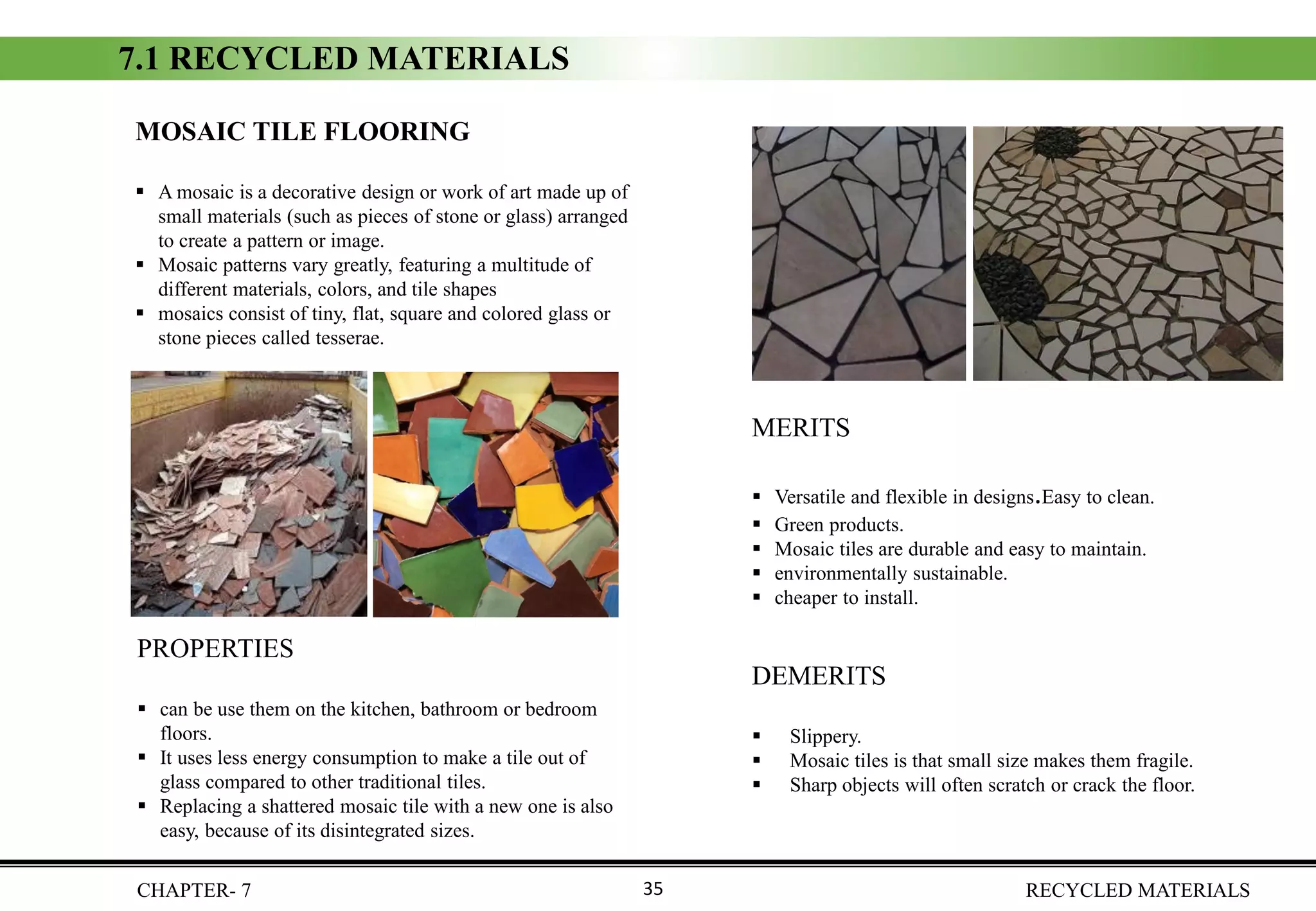 CHAPTER- 7 RECYCLED MATERIALS35
MOSAIC TILE FLOORING
▪ A mosaic is a decorative design or work of art made up of
small materials (such as pieces of stone or glass) arranged
to create a pattern or image.
▪ Mosaic patterns vary greatly, featuring a multitude of
different materials, colors, and tile shapes
▪ mosaics consist of tiny, flat, square and colored glass or
stone pieces called tesserae.
PROPERTIES
▪ can be use them on the kitchen, bathroom or bedroom
floors.
▪ It uses less energy consumption to make a tile out of
glass compared to other traditional tiles.
▪ Replacing a shattered mosaic tile with a new one is also
easy, because of its disintegrated sizes.
DEMERITS
▪ Slippery.
▪ Mosaic tiles is that small size makes them fragile.
▪ Sharp objects will often scratch or crack the floor.
MERITS
▪ Versatile and flexible in designs.Easy to clean.
▪ Green products.
▪ Mosaic tiles are durable and easy to maintain.
▪ environmentally sustainable.
▪ cheaper to install.
7.1 RECYCLED MATERIALS
 