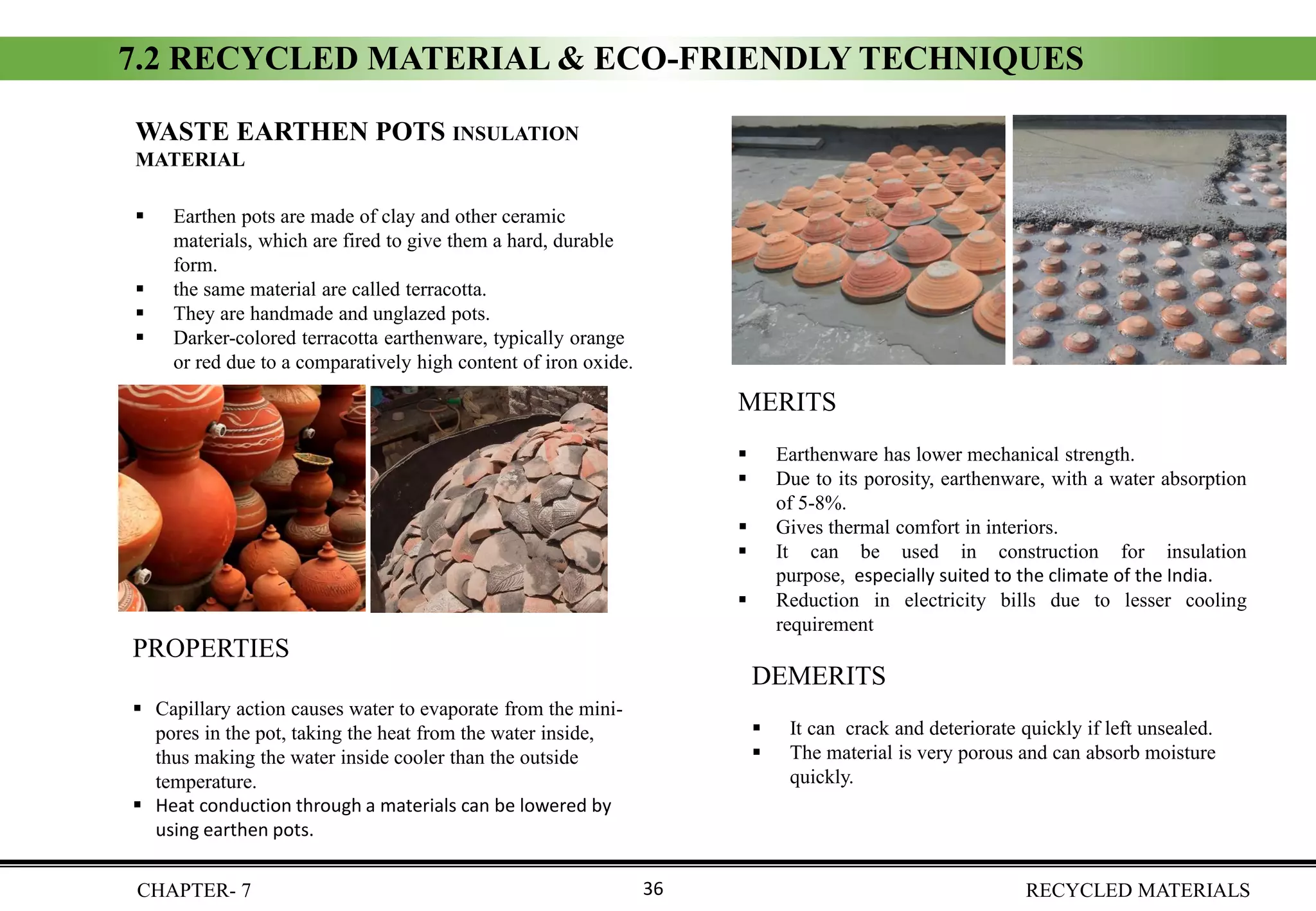 CHAPTER- 7 RECYCLED MATERIALS36
WASTE EARTHEN POTS INSULATION
MATERIAL
▪ Earthen pots are made of clay and other ceramic
materials, which are fired to give them a hard, durable
form.
▪ the same material are called terracotta.
▪ They are handmade and unglazed pots.
▪ Darker-colored terracotta earthenware, typically orange
or red due to a comparatively high content of iron oxide.
PROPERTIES
▪ Capillary action causes water to evaporate from the mini-
pores in the pot, taking the heat from the water inside,
thus making the water inside cooler than the outside
temperature.
▪ Heat conduction through a materials can be lowered by
using earthen pots.
DEMERITS
▪ It can crack and deteriorate quickly if left unsealed.
▪ The material is very porous and can absorb moisture
quickly.
MERITS
▪ Earthenware has lower mechanical strength.
▪ Due to its porosity, earthenware, with a water absorption
of 5-8%.
▪ Gives thermal comfort in interiors.
▪ It can be used in construction for insulation
purpose, especially suited to the climate of the India.
▪ Reduction in electricity bills due to lesser cooling
requirement
7.2 RECYCLED MATERIAL & ECO-FRIENDLY TECHNIQUES
 