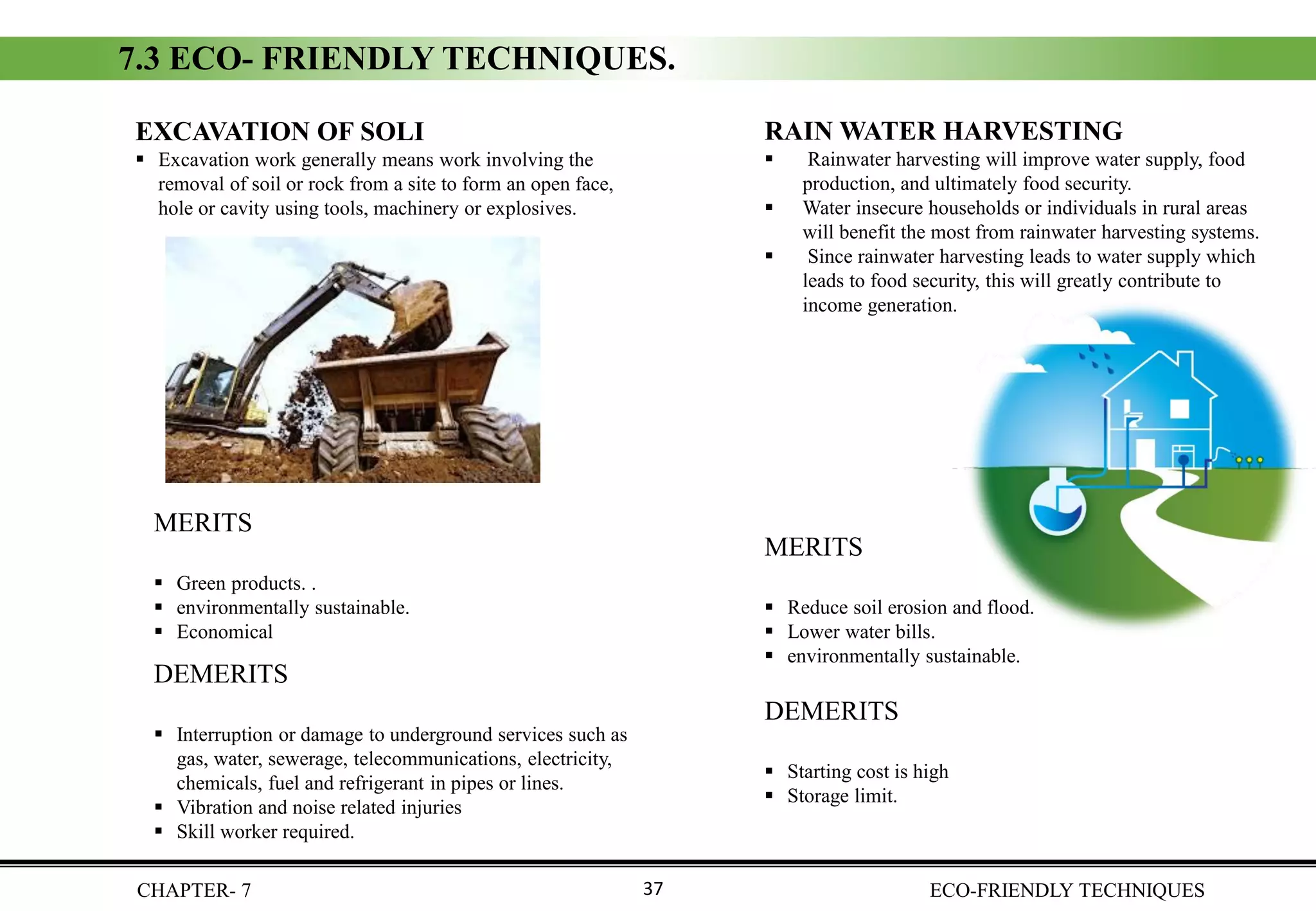 CHAPTER- 7 ECO-FRIENDLY TECHNIQUES37
EXCAVATION OF SOLI
▪ Excavation work generally means work involving the
removal of soil or rock from a site to form an open face,
hole or cavity using tools, machinery or explosives.
7.3 ECO- FRIENDLY TECHNIQUES.
DEMERITS
▪ Interruption or damage to underground services such as
gas, water, sewerage, telecommunications, electricity,
chemicals, fuel and refrigerant in pipes or lines.
▪ Vibration and noise related injuries
▪ Skill worker required.
MERITS
▪ Green products. .
▪ environmentally sustainable.
▪ Economical
RAIN WATER HARVESTING
▪ Rainwater harvesting will improve water supply, food
production, and ultimately food security.
▪ Water insecure households or individuals in rural areas
will benefit the most from rainwater harvesting systems.
▪ Since rainwater harvesting leads to water supply which
leads to food security, this will greatly contribute to
income generation.
DEMERITS
▪ Starting cost is high
▪ Storage limit.
MERITS
▪ Reduce soil erosion and flood.
▪ Lower water bills.
▪ environmentally sustainable.
 