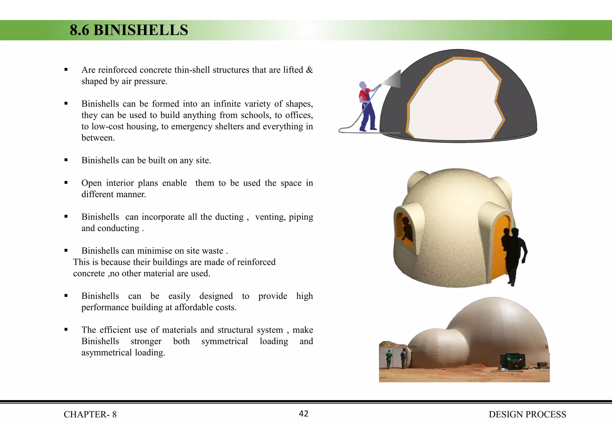 ▪ Are reinforced concrete thin-shell structures that are lifted &
shaped by air pressure.
▪ Binishells can be formed into an infinite variety of shapes,
they can be used to build anything from schools, to offices,
to low-cost housing, to emergency shelters and everything in
between.
▪ Binishells can be built on any site.
▪ Open interior plans enable them to be used the space in
different manner.
▪ Binishells can incorporate all the ducting , venting, piping
and conducting .
▪ Binishells can minimise on site waste .
This is because their buildings are made of reinforced
concrete ,no other material are used.
▪ Binishells can be easily designed to provide high
performance building at affordable costs.
▪ The efficient use of materials and structural system , make
Binishells stronger both symmetrical loading and
asymmetrical loading.
8.6 BINISHELLS
CHAPTER- 8 DESIGN PROCESS42
 