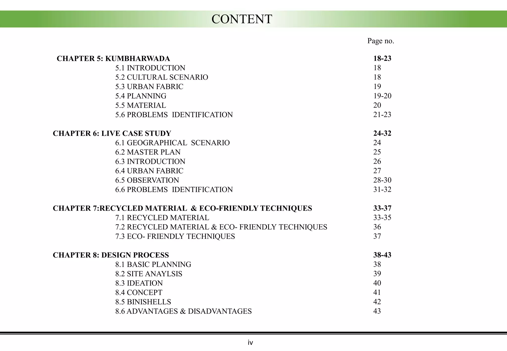 CONTENT
iv
CHAPTER 5: KUMBHARWADA
5.1 INTRODUCTION
5.2 CULTURAL SCENARIO
5.3 URBAN FABRIC
5.4 PLANNING
5.5 MATERIAL
5.6 PROBLEMS IDENTIFICATION
CHAPTER 6: LIVE CASE STUDY
6.1 GEOGRAPHICAL SCENARIO
6.2 MASTER PLAN
6.3 INTRODUCTION
6.4 URBAN FABRIC
6.5 OBSERVATION
6.6 PROBLEMS IDENTIFICATION
CHAPTER 7:RECYCLED MATERIAL & ECO-FRIENDLY TECHNIQUES
7.1 RECYCLED MATERIAL
7.2 RECYCLED MATERIAL & ECO- FRIENDLY TECHNIQUES
7.3 ECO- FRIENDLY TECHNIQUES
CHAPTER 8: DESIGN PROCESS
8.1 BASIC PLANNING
8.2 SITE ANAYLSIS
8.3 IDEATION
8.4 CONCEPT
8.5 BINISHELLS
8.6 ADVANTAGES & DISADVANTAGES
18-23
18
18
19
19-20
20
21-23
24-32
24
25
26
27
28-30
31-32
33-37
33-35
36
37
38-43
38
39
40
41
42
43
Page no.
 