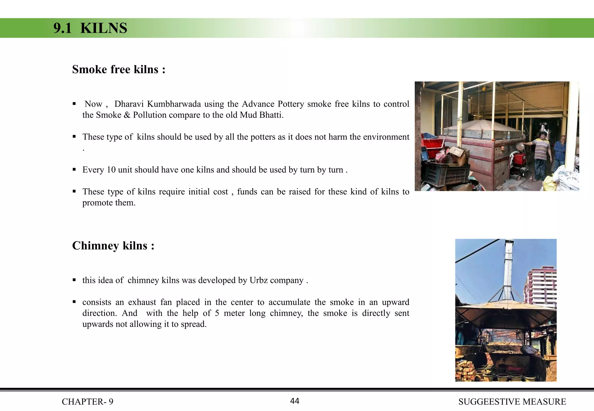 Smoke free kilns :
▪ Now , Dharavi Kumbharwada using the Advance Pottery smoke free kilns to control
the Smoke & Pollution compare to the old Mud Bhatti.
▪ These type of kilns should be used by all the potters as it does not harm the environment
.
▪ Every 10 unit should have one kilns and should be used by turn by turn .
▪ These type of kilns require initial cost , funds can be raised for these kind of kilns to
promote them.
Chimney kilns :
▪ this idea of chimney kilns was developed by Urbz company .
▪ consists an exhaust fan placed in the center to accumulate the smoke in an upward
direction. And with the help of 5 meter long chimney, the smoke is directly sent
upwards not allowing it to spread.
9.1 KILNS
CHAPTER- 9 SUGGEESTIVE MEASURE44
 
