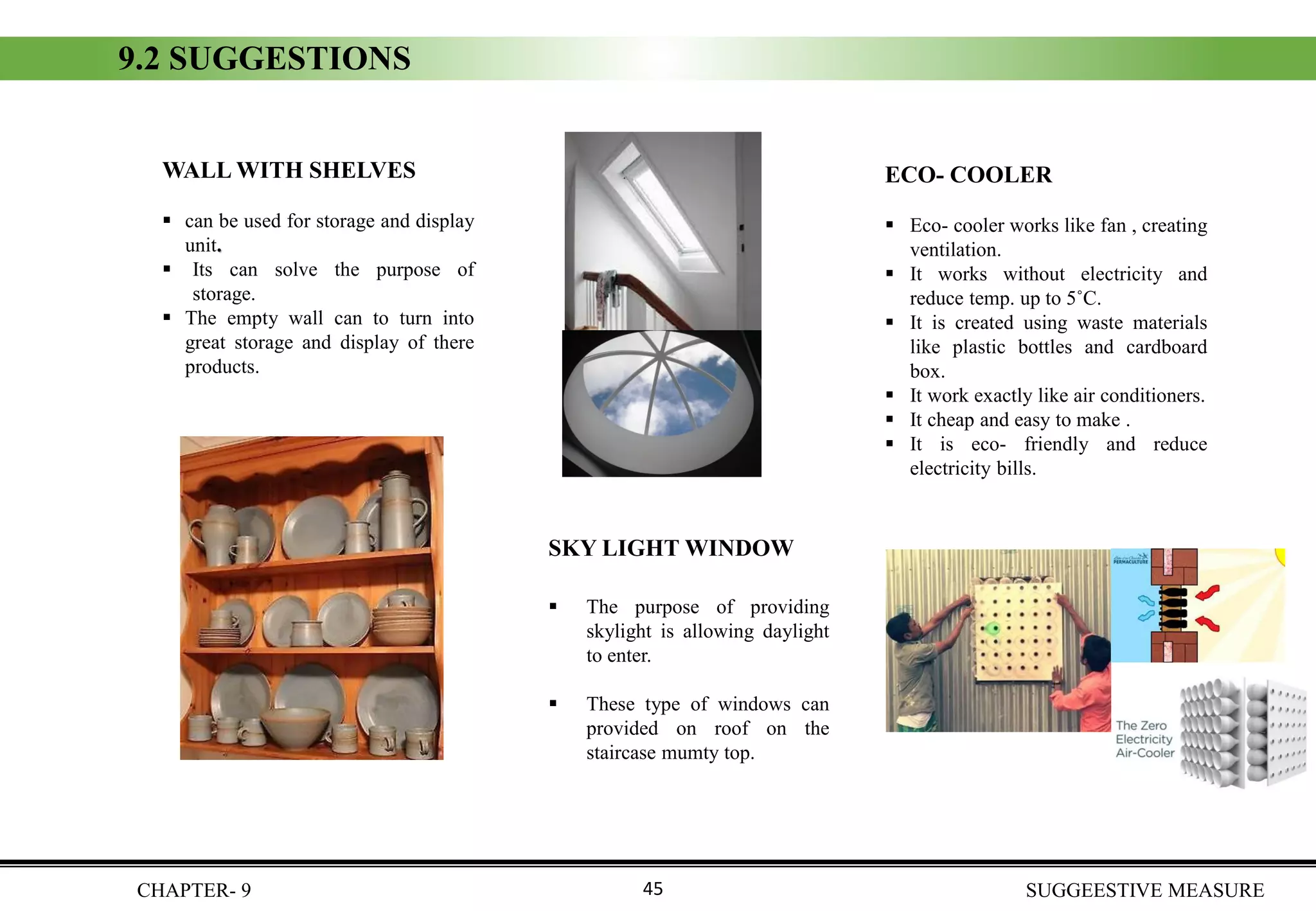 9.2 SUGGESTIONS
WALL WITH SHELVES
▪ can be used for storage and display
unit.
▪ Its can solve the purpose of
storage.
▪ The empty wall can to turn into
great storage and display of there
products.
SKY LIGHT WINDOW
▪ The purpose of providing
skylight is allowing daylight
to enter.
▪ These type of windows can
provided on roof on the
staircase mumty top.
ECO- COOLER
▪ Eco- cooler works like fan , creating
ventilation.
▪ It works without electricity and
reduce temp. up to 5˚C.
▪ It is created using waste materials
like plastic bottles and cardboard
box.
▪ It work exactly like air conditioners.
▪ It cheap and easy to make .
▪ It is eco- friendly and reduce
electricity bills.
CHAPTER- 9 SUGGEESTIVE MEASURE45
 