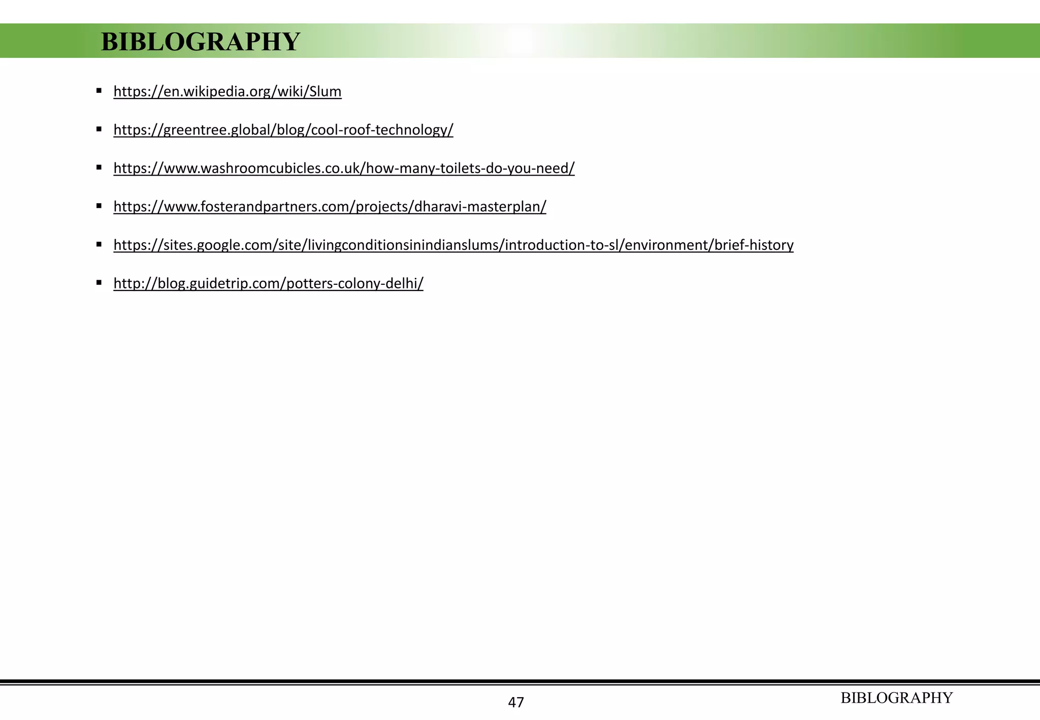 ▪ https://en.wikipedia.org/wiki/Slum
▪ https://greentree.global/blog/cool-roof-technology/
▪ https://www.washroomcubicles.co.uk/how-many-toilets-do-you-need/
▪ https://www.fosterandpartners.com/projects/dharavi-masterplan/
▪ https://sites.google.com/site/livingconditionsinindianslums/introduction-to-sl/environment/brief-history
▪ http://blog.guidetrip.com/potters-colony-delhi/
BIBLOGRAPHY47
BIBLOGRAPHY
 