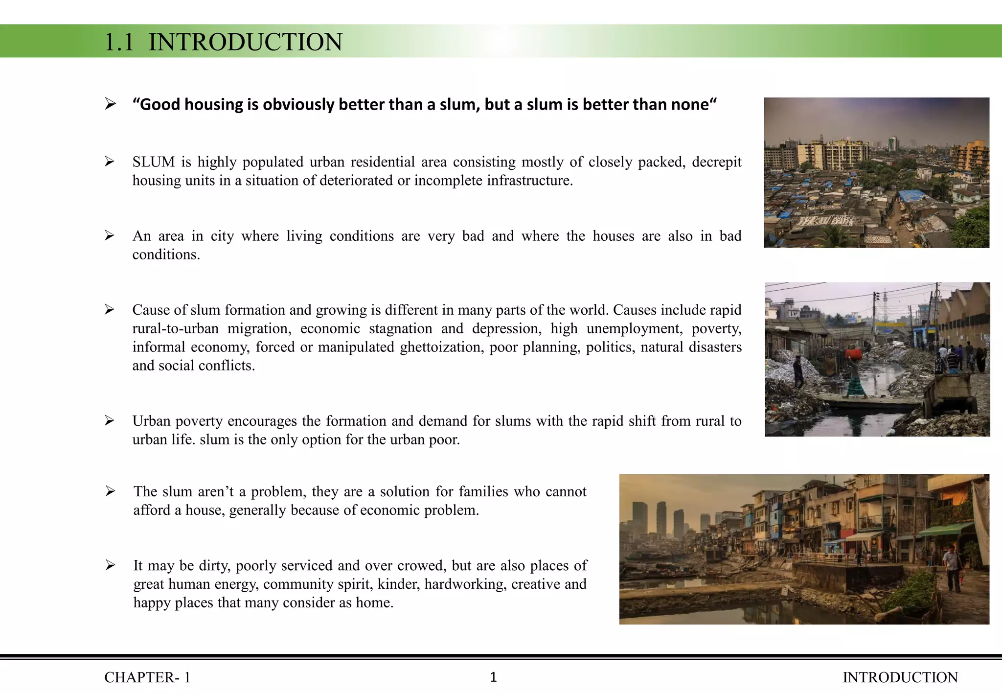 CHAPTER- 1 INTRODUCTION
➢ “Good housing is obviously better than a slum, but a slum is better than none“
➢ SLUM is highly populated urban residential area consisting mostly of closely packed, decrepit
housing units in a situation of deteriorated or incomplete infrastructure.
➢ An area in city where living conditions are very bad and where the houses are also in bad
conditions.
➢ Cause of slum formation and growing is different in many parts of the world. Causes include rapid
rural-to-urban migration, economic stagnation and depression, high unemployment, poverty,
informal economy, forced or manipulated ghettoization, poor planning, politics, natural disasters
and social conflicts.
➢ Urban poverty encourages the formation and demand for slums with the rapid shift from rural to
urban life. slum is the only option for the urban poor.
1.1 INTRODUCTION
➢ The slum aren’t a problem, they are a solution for families who cannot
afford a house, generally because of economic problem.
➢ It may be dirty, poorly serviced and over crowed, but are also places of
great human energy, community spirit, kinder, hardworking, creative and
happy places that many consider as home.
1
 