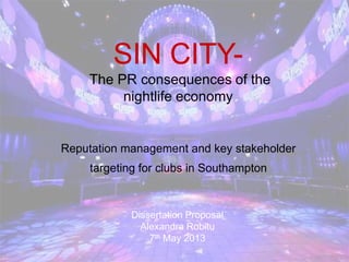 SIN CITY-
The PR consequences of the
nightlife economy
Reputation management and key stakeholder
targeting for clubs in Southampton
Dissertation Proposal
Alexandra Robitu
7th May 2013
 