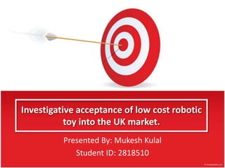 Investigative acceptance of low cost robotic
toy into the UK market.
Presented By: Mukesh Kulal
Student ID: 2818510

 