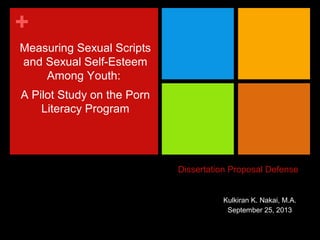 +
Measuring Sexual Scripts
and Sexual Self-Esteem
Among Youth:
A Pilot Study on the Porn
Literacy Program

Dissertation Proposal Defense
Kulkiran K. Nakai, M.A.
September 25, 2013

 