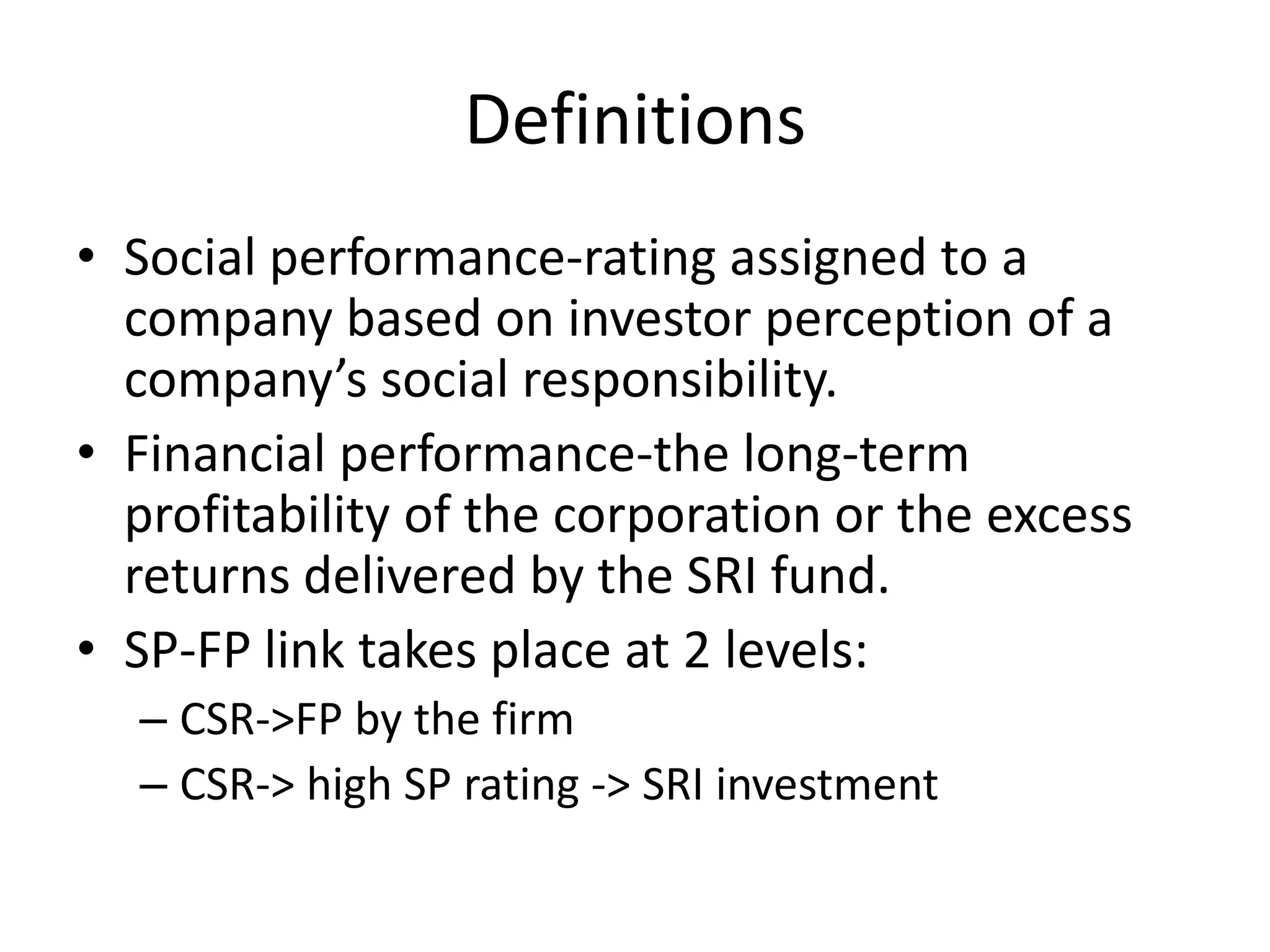 DefinitionsSocial performance-rating assigned to a company based on investor perception of a company’s social responsibility.Financial performance-the long-term profitability of the corporation or the excess returns delivered by the SRI fund. SP-FP link takes place at 2 levels:CSR->FP by the firmCSR-> high SP rating -> SRI investment  
