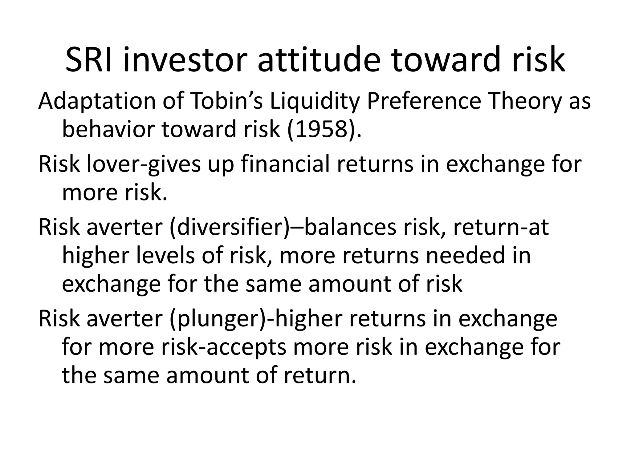 SRI investor attitude toward riskAdaptation of Tobin’s Liquidity Preference Theory as behavior toward risk (1958).Risk lover-gives up financial returns in exchange for more risk.Risk averter (diversifier)–balances risk, return-at higher levels of risk, more returns needed in exchange for the same amount of riskRisk averter (plunger)-higher returns in exchange for more risk-accepts more risk in exchange for the same amount of return.