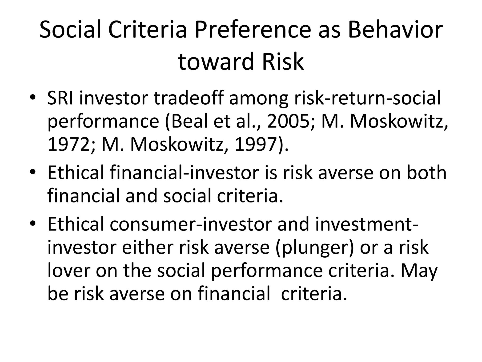 Social Criteria Preference as Behavior toward RiskSRI investor tradeoff among risk-return-social performance (Beal et al., 2005; M. Moskowitz, 1972; M. Moskowitz, 1997).  Ethical financial-investor is risk averse on both financial and social criteria.Ethical consumer-investor and investment-investor either risk averse (plunger) or a risk lover on the social performance criteria. May be risk averse on financial  criteria.